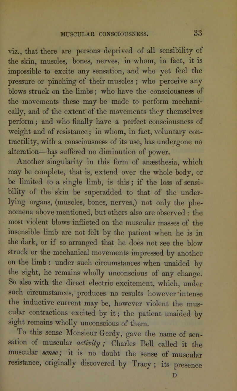 viz., that there are persons deprived of all sensibility of the skin, muscles, bones, nerves, in whom, in fact, it is impossible to excite any sensation, and who yet feel the pressure or pincliing of their muscles ; who perceive any blows struck on the limbs; who have the consciousness of the movements these may be made to perform mechani- cally, and of the extent' of the movements they themselves perform; and who finally have a perfect consciousness of weight and of resistance; in whom, in fact, voluntary con- tractility, with a consciousness of its use, has undergone no alteration—h^ suffered no diminution of power. Another singularity in this form of anaesthesia, which may be complete, that is, extend over the whole body, or be limited to a single limb, is this; if the loss of sensi- bility of the skin be superadded to that of the imder- lying organs, (muscles, bones, nerves,) not only the phe- nomena above mentioned, but others also are observed : the most violent blows inflicted on the muscular masses of the insensible limb are not felt by the patient when he is in the dark, or if so arranged that he does not see the blow struck or the mechanical movements impressed by another on the limb : under such circumstances when unaided by the sight, he remains wholly unconscious of any change. So also with the direct electric excitement, which, under such circumstances, produces no results however’intense the inductive current may be, liowever violent the mus- cular contractions excited by it; the patient unaided by sight remains wholly unconscious of them. To this sense Monsieur Gerdy, gave the name of sen- sation of muscular activity; Charles Bell called it the muscular sense; it is no doubt the sense of muscular resistance, originally discovered by Tracy ; its presence D