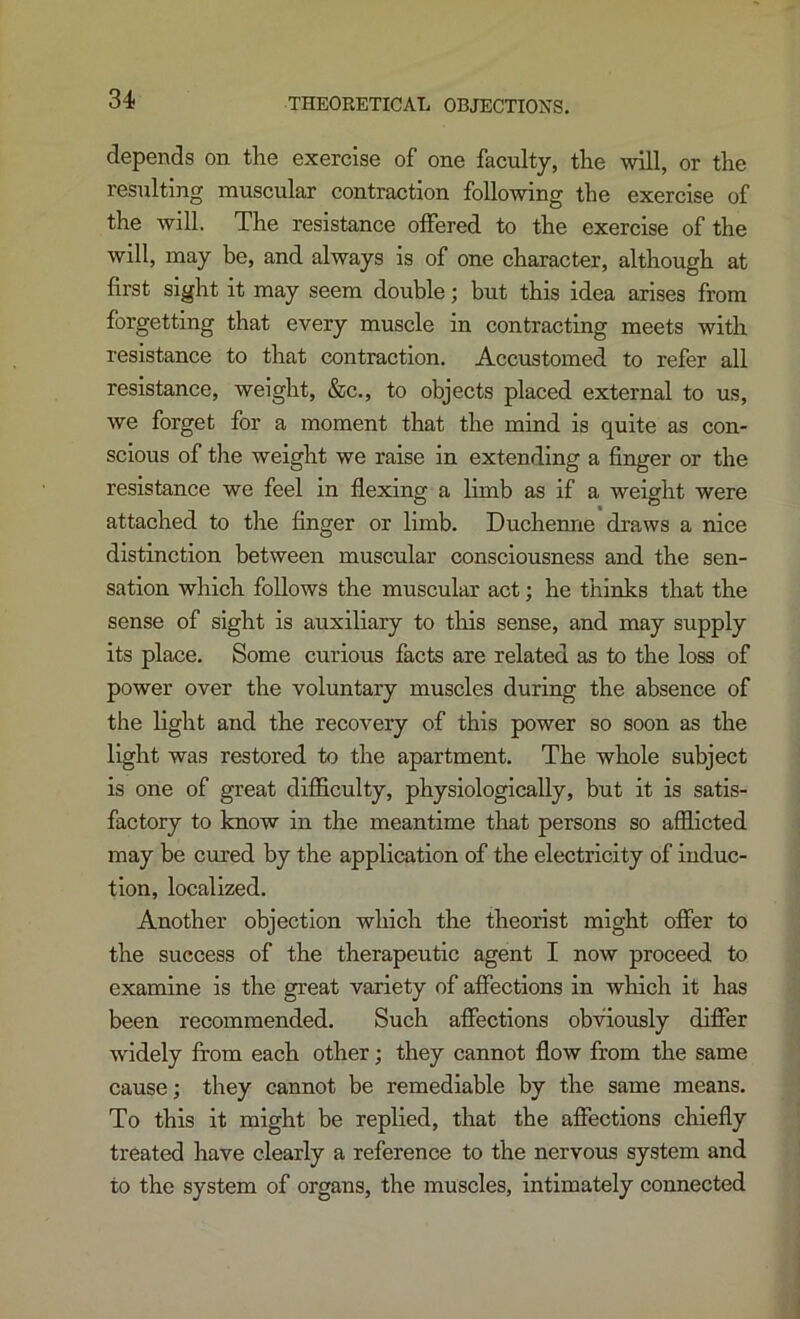 THEORETICAL OBJECTIONS. depends on the exercise of one faculty, the will, or the resulting muscular contraction following the exercise of the will. The resistance olFered to the exercise of the will, may be, and always is of one character, although at first sight it may seem double; but this idea arises from forgetting that every muscle in contracting meets with resistance to that contraction. Accustomed to refer all resistance, weight, &c., to objects placed external to us, we forget for a moment that the mind is quite as con- scious of the weight we raise in extending a finger or the resistance we feel in flexing a limb as if a weight were attached to the finger or limb. Duchenne draws a nice distinction between muscular consciousness and the sen- sation which follows the muscular act; he thinks that the sense of sight is auxiliary to this sense, and may supply its place. Some curious facts are related as to the loss of power over the voluntary muscles during the absence of the light and the recovery of this power so soon as the light was restored to the apartment. The whole subject is one of great difficulty, physiologically, but it is satis- factory to know in the meantime tliat persons so afflicted may be cured by the application of the electricity of induc- tion, localized. Another objection which the theorist might ofier to the success of the therapeutic agent I now proceed to examine is the great variety of affections in which it has been recommended. Such afifections obviously differ widely from each other; they cannot flow from the same cause; they cannot be remediable by the same means. To this it might be replied, that the affections chiefly treated have clearly a reference to the nervous system and to the system of organs, the muscles, intimately connected