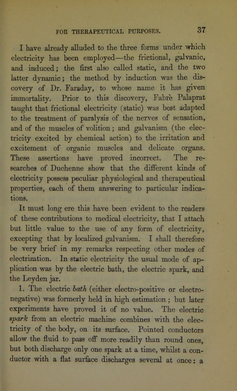 FOR THERAPEUTICAL PURPOSES. I have already alluded to the three forms under which electricity has been employed—the frictional, galvanic, and induced; the first also called static, and the two latter dynamic; the method by induction was the dis- covery of Dr. Faraday, to whose name it has given immortality. Prior to this discovery, Fabre Palaprat taught that fnctional electricity (static) was best adapted to the treatment of paralysis of the nerves of sensation, and of the muscles of volition; and galvanism (the elec- tricity excited by chemical action) to the irritation and excitement of organic muscles and delicate organs. These assertions have proved incorrect. The re- searches of Duchenne show that the different kinds of electricity possess peculiar physiological and therapeutical properties, each of them answering to particular indica- tions. It must long ere this have been evident to the readers of these contributions to medical electricity, that I attach but little value to the use of any form of electricity, excepting that by localized galvanism. I shall therefore be very brief in my remarks respecting other modes of electrization. In static electricity the usual mode of ap- plication was by the electric bath, the electric spark, and the Leyden jar. 1. The electric hath (either electro-positive or electro- negative) was formerly held in high estimation ; but later experiments have proved it of no value. The electric sparh from an electric machine combines with the elec- tricity of the body, on its surface. Pointed conductors allow the fluid to pass off more readily than round ones, but both discharge only one spark at a time, whilst a con- ductor with a flat surface discharges several at once: a