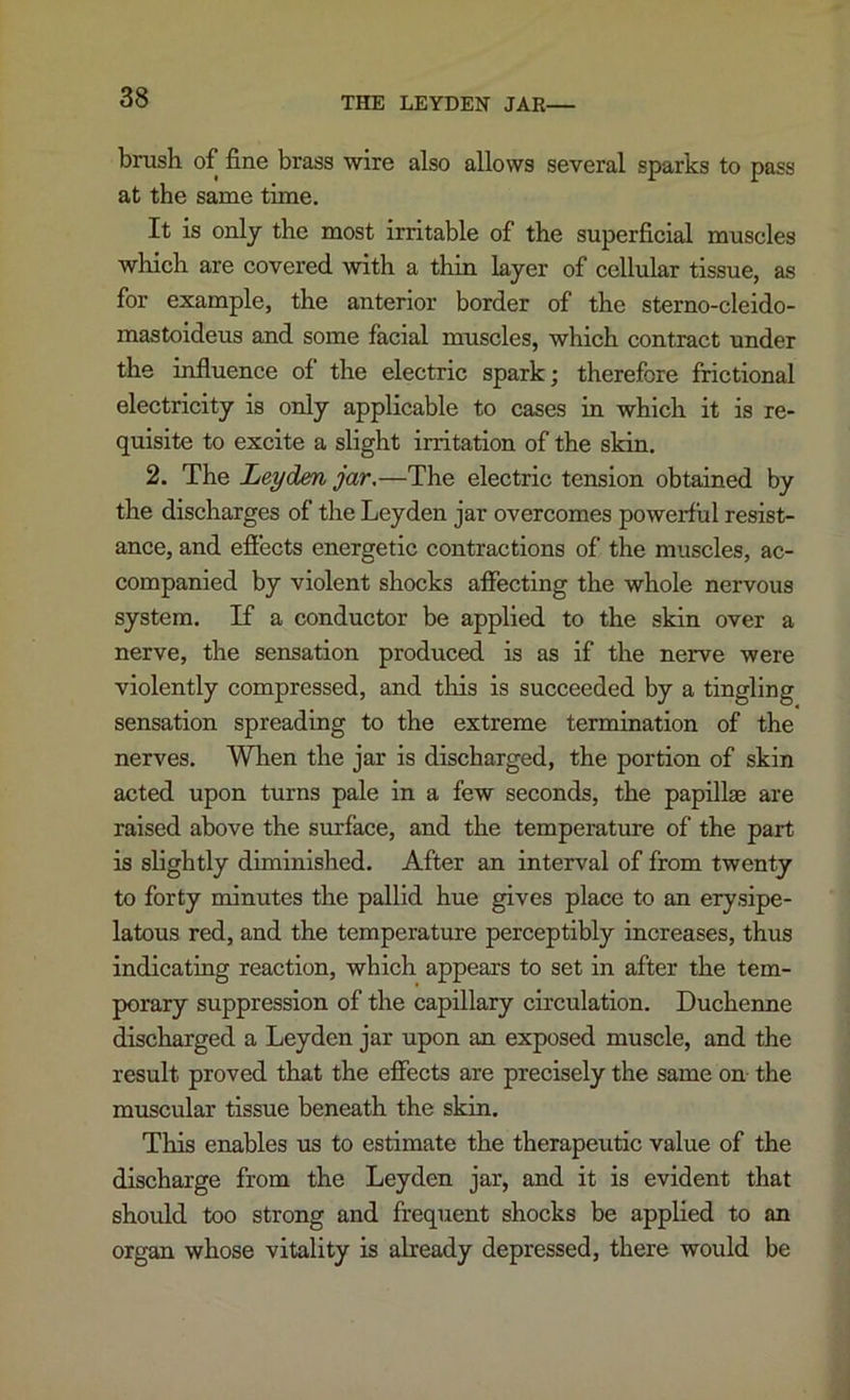 THE LEYDEN JAR— brush of fine brass wire also allows several sparks to pass at the same time. It is only the most irritable of the superficial muscles which are covered with a thin layer of cellular tissue, as for example, the anterior border of the sterno-cleido- mastoideus and some facial muscles, which contract under the mfluence of the electric spark; therefore frictional electricity is only applicable to cases in which it is re- quisite to excite a slight irritation of the skin. 2. The Leyden jar,—The electric tension obtained by the discharges of the Leyden jar overcomes powerful resist- ance, and efiects energetic contractions of the muscles, ac- companied by violent shocks affecting the whole nervous system. If a conductor be applied to the skin over a nerve, the sensation produced is as if the nerve were violently compressed, and this is succeeded by a tingling sensation spreading to the extreme termination of the nerves. When the jar is discharged, the portion of skin acted upon turns pale in a few seconds, the papdlge are raised above the surface, and the temperature of the part is slightly diminished. After an interval of from twenty to forty minutes the pallid hue gives place to an erysipe- latous red, and the temperature perceptibly increases, thus indicating reaction, which appears to set in after the tem- porary suppression of the capillary circulation. Duchenne discharged a Leyden jar upon an exposed muscle, and the result proved that the effects are precisely the same on the muscular tissue beneath the skin. This enables us to estimate the therapeutic value of the discharge from the Leyden jar, and it is evident that should too strong and frequent shocks be applied to an organ whose vitality is already depressed, there would be