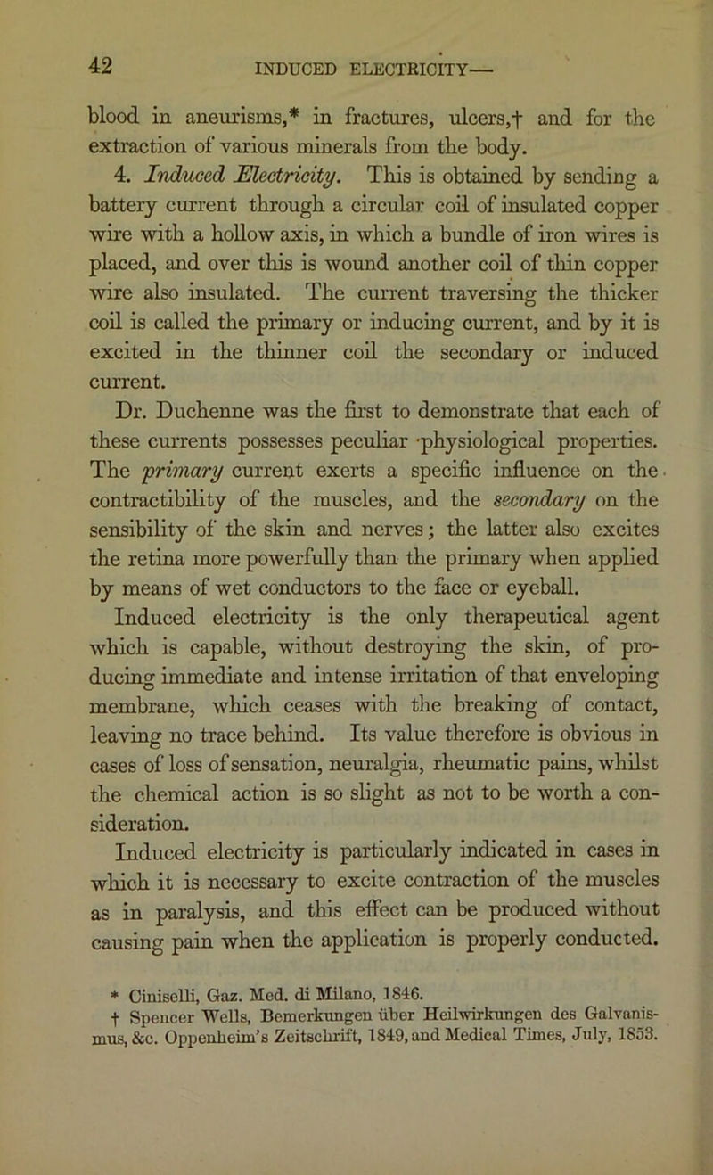 blood in aneurisms,* in fractures, ulcers,f and for the extraction of various minerals from the body. 4. Induced Electricity. This is obtained by sending a battery current through a circular coil of insulated copper wire with a hollow axis, in which a bundle of iron wires is placed, and over this is wound another coil of thin copper wire also insulated. The current traversing the thicker coil is called the primary or inducing current, and by it is excited in the thinner coO. the secondary or induced current. Dr. Duchenne was the first to demonstrate that each of these currents possesses peculiar -physiological properties. The f rimary current exerts a specific influence on the ■ contractibility of the muscles, and the secondary on the sensibility of the skin and nerves; the latter also excites the retina more powerfully than the primary when applied by means of wet conductors to the face or eyeball. Induced electricity is the only therapeutical agent which is capable, without destroying the skin, of pro- ducing immediate and intense irritation of that enveloping membrane, which ceases with the breaking of contact, leaving no trace behind. Its value therefore is obvious in cases of loss of sensation, neuralgia, rheumatic pains, whilst the chemical action is so slight as not to be worth a con- sideration. Induced electricity is particularly indicated in cases in which it is necessary to excite contraction of the muscles as in paralysis, and this eflfect can be produced without causing pain when the application is properly conducted. * Ciniselli, Gaz. Med. di Milano, 1846. t Spencer Wells, Bemerkungen iiber Heilwirkungen des Galvanis- nms,&c. Oppenheim’s Zeitsclirift, 1849, and Medical Times, July, 1853.