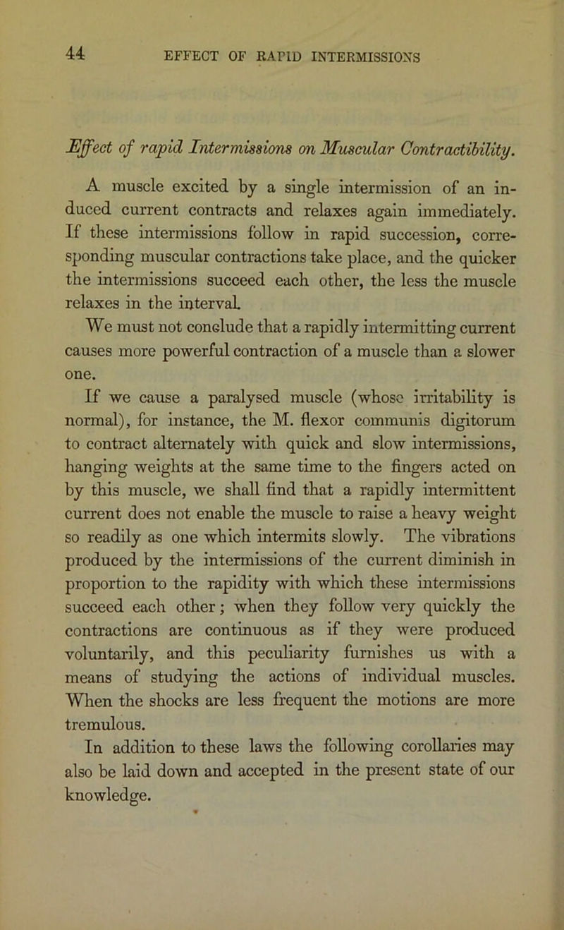 EFFECT OF RAPID INTERMISSIONS Effect of rapid Intermisaions on Muscular Contractibility. A muscle excited by a single intermission of an in- duced current contracts and relaxes again immediately. If these intermissions follow in rapid succession, corre- sponding muscular contractions take place, and the quicker the intermissions succeed each other, the less the muscle relaxes in the interval We must not conclude that a rapidly intermitting current causes more powerful contraction of a muscle than a slower one. If we cause a paralysed muscle (whose irritability is normal), for instance, the M. flexor communis digitorum to contract alternately with quick and slow intermissions, hanging weights at the same time to the fingers acted on by this muscle, we shall find that a rapidly intermittent current does not enable the muscle to raise a heavy weight so readily as one which intermits slowly. The vibrations produced by the intermissions of the current diminish in proportion to the rapidity with which these intermissions succeed each other; when they follow very quickly the contractions are continuous as if they were produced voluntarily, and this peculiarity furnishes us with a means of studying the actions of individual muscles. When the shocks are less frequent the motions are more tremulous. In addition to these laws the following corollaries may also be laid down and accepted in the present state of our knowledge.