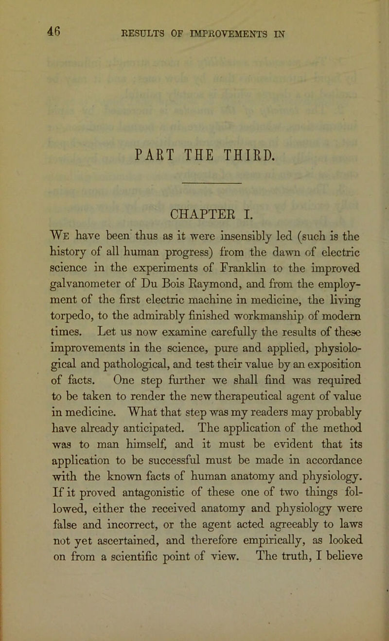 RESULTS OF IMPROVEMENTS IN PART THE THIRD. CHAPTER I. We have been thus as it were insensibly led (such is the history of all human progress) from the dawn of electric science in the experiments of Franklin to the improved galvanometer of Du Bois Raymond, and from the employ- ment of the first electric machine in medicine, the living torpedo, to the admirably finished workmansliip of modem times. Let us now examine carefully the results of these improvements in the science, pure and applied, physiolo- gical and pathological, and test their value by an exposition of facts. One step further we shall find was required to be taken to render the new therapeutical agent of value in medicine. What that step was my readers may probably have already anticipated. The application of the method was to man himself, and it must be evident that its application to be successful must be made in accordance with the known facts of human anatomy and physiology. If it proved antagonistic of these one of two things fol- lowed, either the received anatomy and physiology were false and incorrect, or the agent acted agreeably to laws not yet ascertained, and therefore empirically, as looked on from a scientific point of view. The tmth, I beheve