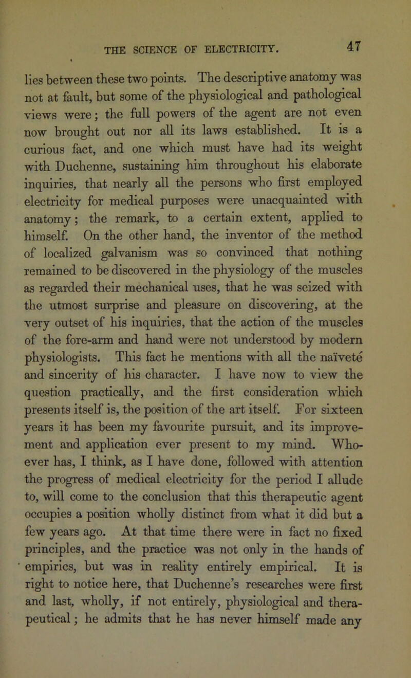 THE SCIENCE OF ELECTRICITY. lies between these two points. The descriptive anatomy was not at fault, but some of the physiological and pathological views were; the full powers of the agent are not even now brought out nor all its laws established. It is a curious fact, and one which must have had its weight with Duchenne, sustaining him throughout his elaborate inquiries, that nearly all the persons who first employed electricity for medical purposes were unacquainted with anatomy; the remark, to a certain extent, applied to himself On the other hand, the inventor of the method of localized galvanism was so convinced that nothing remained to be discovered in the physiology of the muscles as regarded their mechanical uses, that he was seized with the utmost surprise and pleasure on discovering, at the very outset of his inquiries, that the action of the muscles of the fore-arm and hand were not understood by modern physiologists. This fact he mentions with all the naivete and sincerity of his character. I have now to view the question practically, and the first consideration which presents itself is, the position of the art itself. For sixteen years it has been my favourite pursuit, and its improve- ment and application ever present to my mind. Who- ever has, I think, as I have done, followed with attention the progress of medical electricity for the period I allude to, will come to the conclusion that this therapeutic agent occupies a position wholly distinct from what it did but a few years ago. At that time there were in fact no fixed principles, and the practice was not only in the hands of empirics, but was in reality entirely empirical. It is right to notice here, that Duchenne’s researches were first and last, wholly, if not entirely, physiological and thera- peutical ; he admits that he has never himself made any