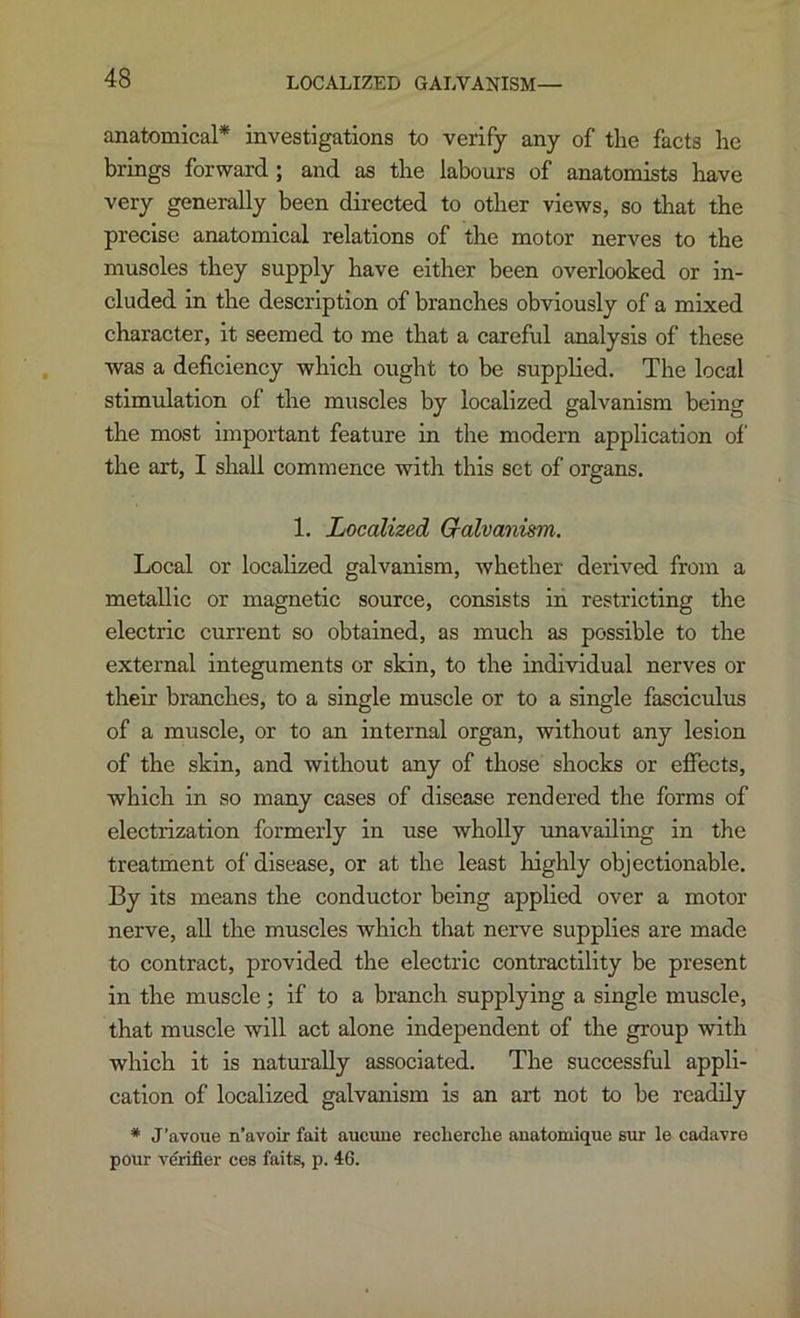 LOCALIZED GALVANISM— anatomical* investigations to verify any of tlie facts he brings forward; and as the labours of anatomists have very generally been directed to other views, so that the precise anatomical relations of the motor nerves to the muscles they supply have either been overlooked or in- cluded in the description of branches obviously of a mixed character, it seemed to me that a careful analysis of these was a deficiency which ought to be supplied. The local stimulation of the muscles by localized galvanism being the most important feature in the modern application of the art, I shall commence with this set of organs. 1. Localized Gialvanism. Local or localized galvanism, whether derived from a metallic or magnetic source, consists in restricting the electric current so obtained, as much as possible to the external integuments or skin, to the individual nerves or their branches, to a single muscle or to a single fasciculus of a muscle, or to an internal organ, without any lesion of the skin, and without any of those shocks or effects, which in so many cases of disease rendered the forms of electrization formerly in use wholly unavailing in the treatment of disease, or at the least highly objectionable. By its means the conductor being applied over a motor nerve, aU the muscles which that nerve supplies are made to contract, provided the electric contractility be present in the muscle; if to a branch supplying a single muscle, that muscle will act alone independent of the group with which it is naturally associated. The successful appli- cation of localized galvanism is an art not to be readily * J’avoue n’avoir fait aucune reclierclie anatomique sur le cadavro pour verifier ces faits, p. 46.