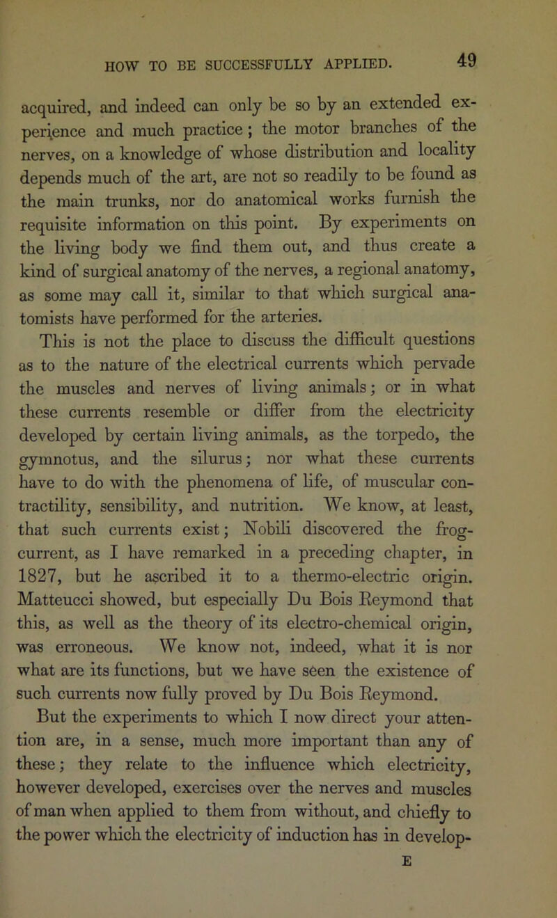 HOW TO BE SUCCESSFULLY APPLIED. acquired, and indeed can only be so by an extended ex- perience and much practice; the motor branches of the nerves, on a knowledge of whose distribution and locality depends much of the art, are not so readily to be found as the main trunks, nor do anatomical works furnish the requisite information on this point. By experiments on the living body we find them out, and thus create a kind of surgical anatomy of the nerves, a regional anatomy, as some may call it, similar to that which surgical ana- tomists have performed for the arteries. This is not the place to discuss the difficult questions as to the nature of the electrical currents which pervade the muscles and nerves of living animals; or in what these currents resemble or difier from the electricity developed by certain living animals, as the torpedo, the gymnotus, and the silurus; nor what these currents have to do with the phenomena of life, of muscular con- tractility, sensibility, and nutrition. We know, at least, that such currents exist; Nobili discovered the irog- current, as I have remarked in a preceding chapter, in 1827, but he ascribed it to a thermo-electric origin. Matteucci showed, but especially Du Bois Eeymond that this, as well as the theory of its electro-chemical origin, was erroneous. We know not, indeed, what it is nor what are its functions, but we have seen the existence of such currents now fully proved by Du Bois Eeymond. But the experiments to which I now direct your atten- tion are, in a sense, much more important than any of these; they relate to the influence which electricity, however developed, exercises over the nerves and muscles of man when applied to them from without, and chiefly to the power which the electricity of induction has in develop- E