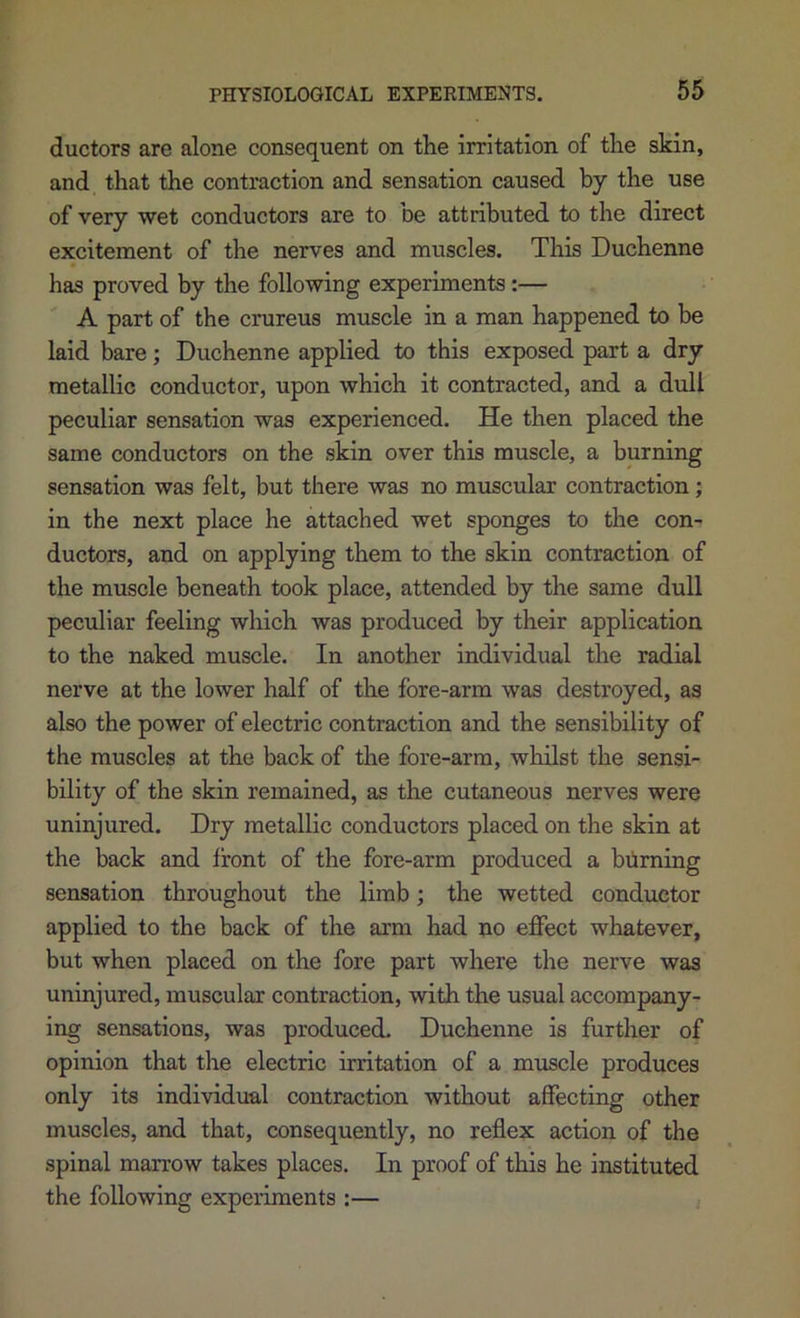 ductors are alone consequent on the irritation of the skin, and that the contraction and sensation caused by the use of very wet conductors are to be attributed to the direct excitement of the nerves and muscles. This Duchenne has proved by the following experiments:— A part of the crureus muscle in a man happened to be laid bare; Duchenne applied to this exposed part a dry metallic conductor, upon which it contracted, and a dull peculiar sensation was experienced. He then placed the same conductors on the skin over this muscle, a burning sensation was felt, but there was no muscular contraction; in the next place he attached wet sponges to the con- ductors, and on applying them to the skin contraction of the muscle beneath took place, attended by the same dull peculiar feeling which was produced by their application to the naked muscle. In another individual the radial nerve at the lower half of the fore-arm was destroyed, as also the power of electric contraction and the sensibility of the muscles at the back of the fore-arm, whilst the sensi- bility of the skin remained, as the cutaneous nerves were uninjured. Dry metallic conductors placed on the skin at the back and front of the fore-arm produced a biirning sensation throughout the limb; the wetted conductor applied to the back of the arm had no effect whatever, but when placed on the fore part where the nerve was uninjured, muscular contraction, with the usual accompany- ing sensations, was produced. Duchenne is further of opinion that the electric irritation of a muscle produces only its individual contraction without affecting other muscles, and that, consequently, no reflex action of the spinal marrow takes places. In proof of this he instituted the following experiments :—