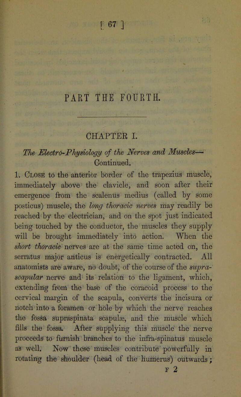 PART THE FOURTH. CHAPTER I. The Electro-Physiology of the Nerves and Muscles— Continued. 1. Close to the’anterior border of the trapezius muscle, immediately above the clavicle, and soon after their emergence from the scalenus medius (called by some posticus) muscle, the Img thoracic nerves may readily be reached by the electrician, and on the spot just indicated being touched by the conductor, the muscles they supply will be brought immediately into action. When the short thoracic nerves are at the same time acted on, the serratus major anticus is energetically contracted. All anatomists are aware, no doubt, of the course of the supra- scapular nerve and its relation to the ligament, which, extending from the base of the coracoid process to the cervical margin of the scapula, converts the incisura or notch into a foramen or hole by which the nerve reaches the fossa supraspinata scapulas, and the muscle which fills the fossa. After supplying this muscle the nerve proceeds to furnish'br^ches to the infra-spinatus muscle as well. Now these'muscles contribute powerfully in rotating the shoulder (head of the' humierus) outwards; F 2