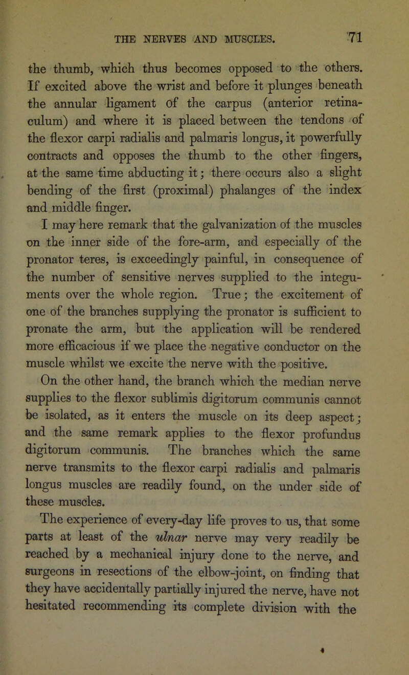 the thumb, which thus becomes opposed to the others. If excited above the wrist and before it plunges beneath the annular ligament of the carpus (anterior retina- culum) and where it is placed between the tendons of the flexor carpi radialis and palmaxis longus, it powerfully contracts and opposes the thumb to the other fingers, at the same time abducting it; there occurs also a slight bending of the first (proximal) phalanges of the index and middle finger. I may here remark that the galvanization of the muscles on the inner side of the fore-arm, and especially of the pronator teres, is exceedingly painful, in consequence of the number of sensitive nerves supplied to the integu- ments over the whole region. True; the excitement of one of the branches supplying the pronator is suflBcient to pronate the arm, but the application will be rendered more efficacious if we place the negative conductor on the muscle whilst we excite the nerve with the positive. On the other hand, the branch which the median nerve supplies to the flexor sublimis digitorum communis caimot be isolated, as it enters the muscle on its deep aspect; and the same remark applies to the flexor profundus digitorum communis. The branches which the same nerve transmits to the flexor carpi radialis and palmaxis longus muscles are readily found, on the under side of these muscles. The experience of every-day life proves to us, that some parts at least of the ulnar nerve may very readily be reached by a mechanical injury done to the nerve, and surgeons in resections of the elbow-joint, on finding that they have accidentally partially injured the nerve, have not hesitated recommending its complete division with the