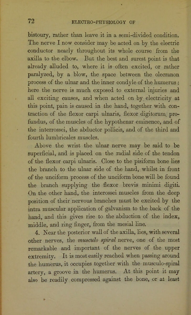 bistoury, rather than leave it in a semi-divided condition. The nerve I now consider may be acted on by the electric conductor nearly throughout its whole course from the axilla to the elbow. But the best and surest point is that already alluded to, where it is often excited, or rather paralyzed, by a blow, the space between the olecranon process of the ulnar and the inner condyle of the humerus : here the nerve is much exposed to external injuries and all exciting causes, and when acted on by electricity at this point, pain is caused in the hand, together with con- traction of the flexor carpi ulnaris, flexor digitorum, pro- fundus, of the muscles of the hypothenar eminence, and of the interrossei, the abductor pollicis, and of the third and fourth lumbricales muscles. Above the wrist the ulnar nerve may be said to be superficial, and is placed on the radial side of the tendon of the flexor carpi ulnaris. Close to the pisiform bone lies the branch to the ulnar side of the hand, whilst in front of the unciform process of the unciform bone will be found the branch supplying the flexor brevis minimi digiti. On the other hand, the interossei muscles from the deep position of their nervous branches must be excited by the intra muscular application of galvanism to the back of the hand, and this gives rise to the abduction of the index, middle, and ring Anger, from the mesial line. 4. Near the posterior wall of the axilla, lies, with several other nerves, the rrmsculo spiral nerve, one of the most remarkable and important of the nerves of the upper extremity. It is most easily reached when passing around the humerus, it occupies together with the musculo-spiral artery, a groove in the humerus. At tliis point it may also be readily compressed against the bone, or at least