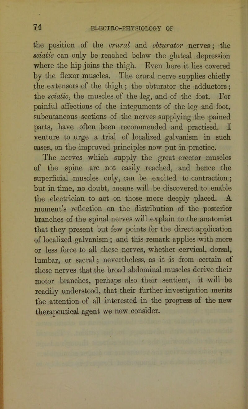the position of the crural and obturator nerves; the sciatic can only be reached below the gluteal depression where the hip joins the thigh. Even here it lies covered by the flexor muscles. The crural nerve supplies chiefly the extensors of the thigh; the obturator the adductors; the sciatic, the muscles of the leg, and of the foot. For painful affections of the integuments of the leg and foot, subcutaneous sections of the nerves supplying the pained parts, have often been recommended and practised. I venture to urge a trial of localized galvanism in such cases, on the improved principles now put in practice. The nerves which supply the great erector muscles of the spine are not easily reached, and hence the superficial muscles only, can be excited to contraction; but in time, no doubt, means will be discovered to enable the electrician to act on those more deeply placed. A moment’s reflection on the distribution of the posterior branches of the spinal nerves will explain to the anatomist that they present but few points for the direct application of localized galvanism; and this remark applies with more or less force to all these nerves, whether cervical, dorsal, lumbar, or sacral; nevertheless, as it is from certain of these nerves that the broad abdominal muscles derive their motor branches, perhaps also their sentient, it will be readily understood, that their further investigation merits the attention of all interested in the progress of the new therapeutical agent we now consider.
