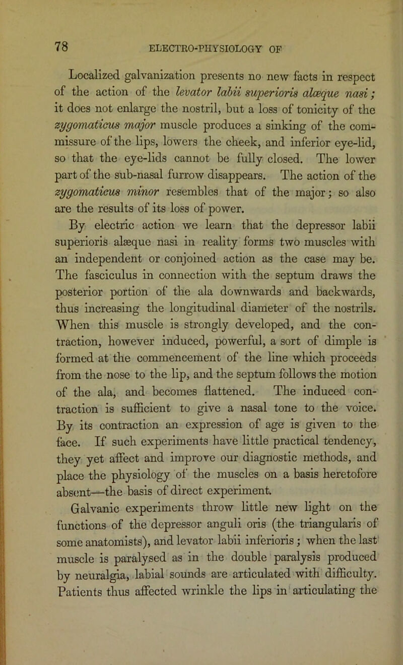 Localized galvanization presents no new facts in respect of the action of the levator lahii superioris alceque nasi; it does not enlarge the nostril, but a loss of tonicity of the zygomaticm major muscle produces a sinking of the com- missure of the lips, lowers the cheek, and inferior eye-lid, so that the eye-lids cannot be fully closed. The lower part of the sub-nasal furrow disappears. The action of the zygomaticas minor resembles that of the major; so also are the results of its loss of power. By electric action we learn that the depressor labii superioris alseque nasi in reality forms two muscles with an independent or conjoined action as the case may be. The fasciculus in connection with the septum draws the posterior portion of the ala downwards and backwards, thus increasing the longitudinal diameter of the nostrils. When this muscle is strongly developed, and the con- traction, however induced, powerful, a sort of dimple is formed at the commencement of the line which proceeds from the nose to the lip, and the septum follows the motion of the ala, and becomes flattened. The induced con- traction is sufficient to give a nasal tone to the voice. By its contraction an expression of age is given to the face. If such experiments have little practical tendency, they yet affect and improve our diagnostic methods, and place the physiology of the muscles on a basis heretofore abs(;nt-^the basis of direct experiment. Galvanic experiments throw little new light on the functions of the depressor anguli oris (the triangularis of some anatomists), and levator labii inferioris ; when the last' muscle is paralysed as in the double paralysis produced by neuralgia, labial sounds are articulated with difficulty. Patients thus affected wrinkle the lips in articulating the