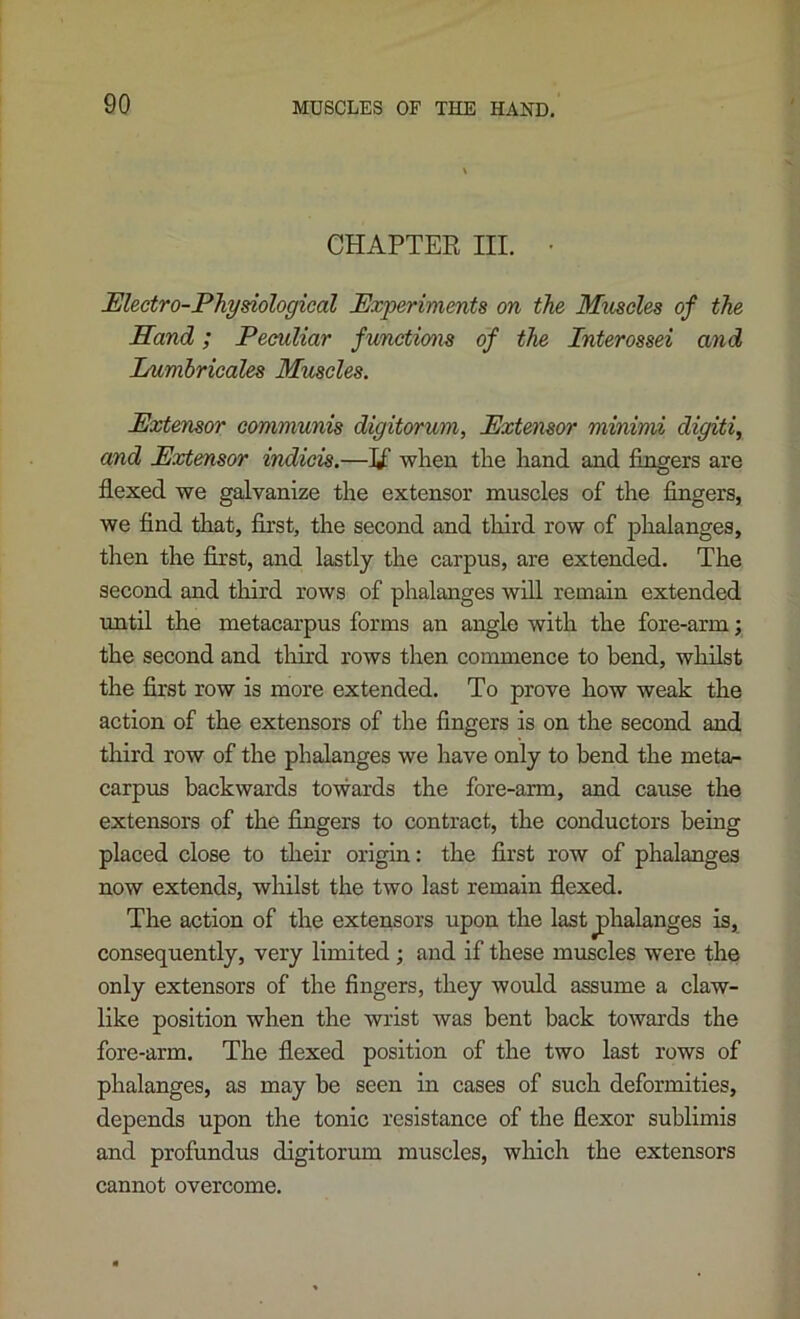 CHAPTER III. • Electro-Physiological Experiments on the Muscles of the Hand; Peculiar functmis of the Interossei and Lumbrieales Muscles. Extensor communis digitorum. Extensor minimi digiti, and Eoctensor indicis.—when the hand and fingers are flexed we galvanize the extensor muscles of the fingers, we find that, first, the second and third row of phalanges, then the fixst, and lastly the carpus, are extended. The second and tliird rows of phalanges will remain extended until the metacarpus forms an angle with the fore-arm; the second and tliird rows then commence to bend, whilst the first row is more extended. To prove how weak the action of the extensors of the fingers is on the second and third row of the phalanges we have only to bend the meta/- carpus backwards towards the fore-arm, and cause the extensors of the fingers to contract, the conductors being placed close to their origin: the first row of phalanges now extends, wliilst the two last remain flexed. The action of the extensors upon the last phalanges is, consequently, very limited; and if these muscles were the only extensors of the fingers, they would assume a claw- like position when the wrist was bent back towards the fore-arm. The flexed position of the two last rows of phalanges, as may be seen in cases of such deformities, depends upon the tonic resistance of the flexor sublimis and profundus digitorum muscles, which the extensors cannot overcome.