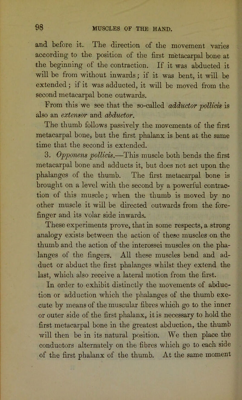 and before it. The direction of the movement varies according to the position of the first metacarpal bone at the beginning of the contraction. If it was abducted it will be from without inwards; if it was bent, it will be extended; if it was adducted, it will be moved from the second metacarpal bone outwards. From this we see that the so-called adductor pollicis is also an extensor and abductor. The thumb follows passively the movements of the first metacarpal bone, but the first phalanx is bent at the same time that the second is extended. 3. Opponens pollicis,—This muscle both bends the first metacarpal bone and adducts it, but does not act upon the phalanges of the thumb. The first metacarpal bone is brought on a level with the second by a powerful contrac- tion of this muscle; when the thumb is moved by no other muscle it will be directed outwards from the fore- finger and its volar side inwards. These experiments prove, that in some respects, a strong analogy exists between the action of these muscles on the thumb and the action of the interossei muscles on the pha- langes of the fingers. All these muscles bend and ad- duct or abduct the first phalanges whilst they extend the last, which also receive a lateral motion from the first. In order to exhibit distinctly the movements of abduc- tion or adduction which the plialanges of the thumb exe- cute by means of the muscular fibres which go to the inner or outer side of the first phalanx, it is necessary to hold the first metacarpal bone in the greatest abduction, the thumb will then be in its natural position. We then place the conductors alternately on the fibres which go to each side of the first phalanx of the thumb. At the same moment