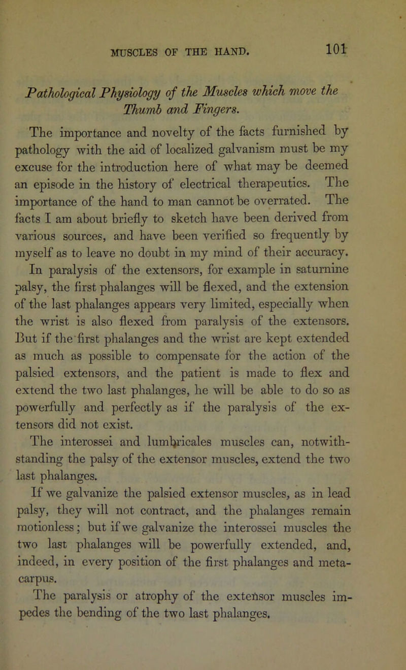 Pathological Physiology of the Muscles which ttiovc the Thumb and Fingers. The importance and novelty of the facts furnished by pathology with the aid of localized galvanism must be my excuse for the introduction here of what may be deemed an episode in the history of electrical therapeutics. The importance of the hand to man cannot be overrated. The facts I am about briefly to sketch have been derived from various sources, and have been verified so frequently by myself as to leave no doubt in my mind of their accuracy. In paralysis of the extensors, for example in saturnine palsy, the first phalanges will be flexed, and the extension of the last phalanges appears very limited, especially when the wrist is also flexed from paralysis of the extensors. But if the'first phalanges and the wrist are kept extended as much as possible to compensate for the action of the palsied extensors, and the patient is made to flex and extend the two last phalanges, he will be able to do so as powerfully and perfectly as if the paralysis of the ex- tensors did not exist. The interossei and lumbi’icales muscles can, notwith- standing the palsy of the extensor muscles, extend the two last phalanges. If we galvanize the palsied extensor muscles, as in lead palsy, they will not contract, and the phalanges remain motionless; but if we galvanize the interossei muscles the two last phalanges will be powerfully extended, and, indeed, in every position of the first phalanges and meta- carpus. The paralysis or atrophy of the exteftsor muscles im- pedes the bending of the two last phalanges.