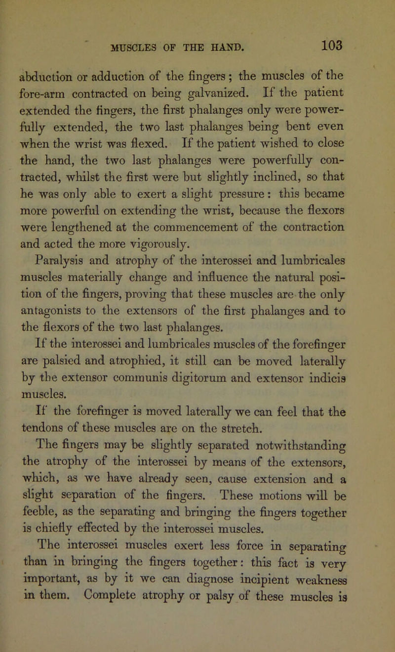 abduction or adduction of the fingers ; the muscles of the fore-arm contracted on being galvanized. If the patient ejctended the fingers, the first phalanges only were power- fully extended, the two last phalanges being bent even when the wrist was flexed. If the patient wished to close the hand, the two last phalanges were powerfully con- tracted, wliilst the first were but slightly inclined, so that he was only able to exert a slight pressure: this became more powerful on extending the wrist, because the flexors were lengthened at the commencement of the contraction and acted the more vigorously. Paralysis and atrophy of the interossei and lumbricales muscles materially change and influence the natural posi- tion of the fingers, proving that these muscles are the only antagonists to the extensors of the first phalanges and to the flexors of the two last phalanges. If the interossei and lumbricales muscles of the forefinger are palsied and atrophied, it still can be moved laterally by the extensor communis digitorum and extensor indicia muscles. If the forefinger is moved laterally we can feel that the tendons of these muscles are on the stretch. The fingers may be slightly separated notwithstanding the atrophy of the interossei by means of the extensors, which, as we have already seen, cause extension and a slight separation of the fingers. These motions wiU be feeble, as the separating and bringing the fingers together is chiefly eflfected by the interossei muscles. The interossei muscles exert less force in separating than in bringing the fingers together: this fact is very important, as by it we can diagnose incipient weakness in them. Complete atrophy or palsy of these muscles is