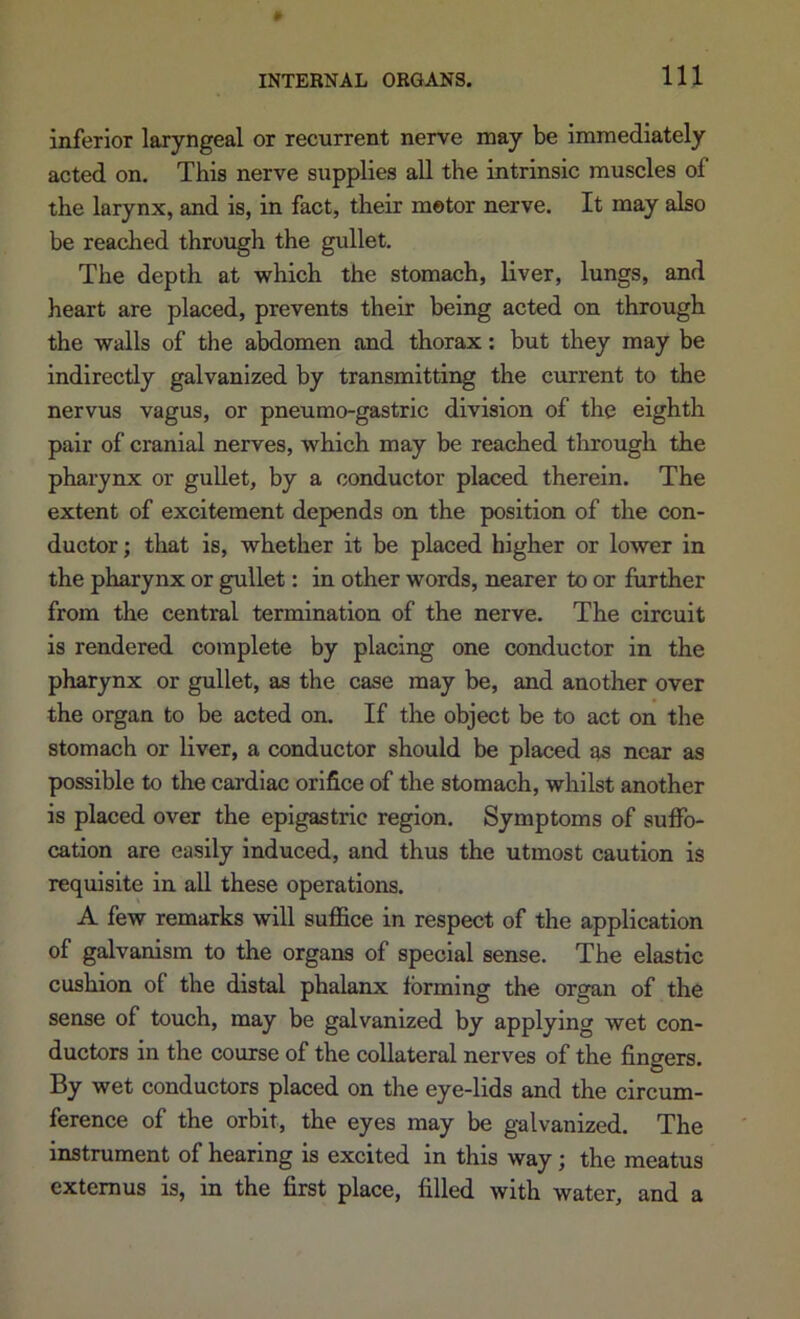 inferior laryngeal or recurrent nerve may be immediately acted on. This nerve supplies all the intrinsic muscles of the larynx, and is, in fact, their motor nerve. It may also be reached through the gullet. The depth at which the stomach, liver, lungs, and heart are placed, prevents their being acted on through the walls of the abdomen and thorax: but they may be indirectly galvanized by transmitting the current to the nervus vagus, or pneumo-gastric division of the eighth pair of cranial nerves, which may be reached tlirough the pharynx or guUet, by a conductor placed therein. The extent of excitement depends on the position of the con- ductor ; that is, whether it be placed higher or lower in the pharynx or gullet: in other words, nearer to or further from the central termination of the nerve. The circuit is rendered complete by placing one conductor in the pharynx or gullet, as the case may be, and another over the organ to be acted on. If the object be to act on the stomach or liver, a conductor should be placed as near as possible to the cardiac orifice of the stomach, whilst another is placed over the epigastric region. Symptoms of suffo- cation are easily induced, and thus the utmost caution is requisite in all these operations. A few remarks will suffice in respect of the application of galvanism to the organs of special sense. The elastic cushion of the distal phalanx forming the organ of the sense of touch, may be galvanized by applying wet con- ductors in the course of the collateral nerves of the fingers. By wet conductors placed on the eye-lids and the circum- ference of the orbit, the eyes may be galvanized. The instrument of hearing is excited in this way; the meatus extemus is, in the first place, filled with water, and a