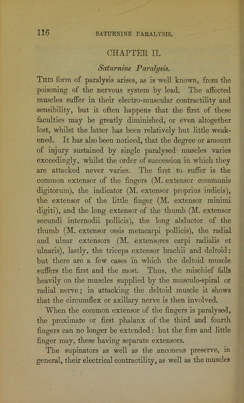 CHAPTER II. Saturnine Paralysis. This form of paralysis arises, as is well known, from tlie poisoning of the nervous system by lead. The affected muscles suffer in their electro-muscular contractility and sensibility, but it often happens that the first of these faculties may be greatly diminished, or even altogether lost, whilst the latter has been relatively but little weak- ened. It has also been noticed, that the degree or amount of injury sustained by single paralysed muscles varies exceedingly, whilst the order of succession in which they are attacked never varies. The first to suffer is the common extensor of the fingers (M. extensor communis digitorum), the Indicator (M. extensor proprius indicis), the extensor of the little finger (M. extensor minimi digiti), and the long extensor of the thumb (M. extensor secundi internodii pollicis), the long abductor of the thumb (M. extensor ossis metacarpi pollicis), the radial and ulnar extensors (M. extensores carpi radialis et ulnaris), lastly, the triceps extensor brachii and deltoid: but there are a few cases in which the deltoid muscle suffers the first and the most. Thus, the mischief falls heavily on the muscles supplied by the musculo-splral or radial nerve; in attacking the deltoid muscle it shows that the circumflex or axillary nerve is then involved. When the common extensor of the fingers is paralysed, the proximate or first phalanx of the third and fourth fingers can no longer be extended: but the fore and little finger may, these having separate extensors. The supinators as well as the anconeus preserve, in general, their electrical contractility, as well as the muscles