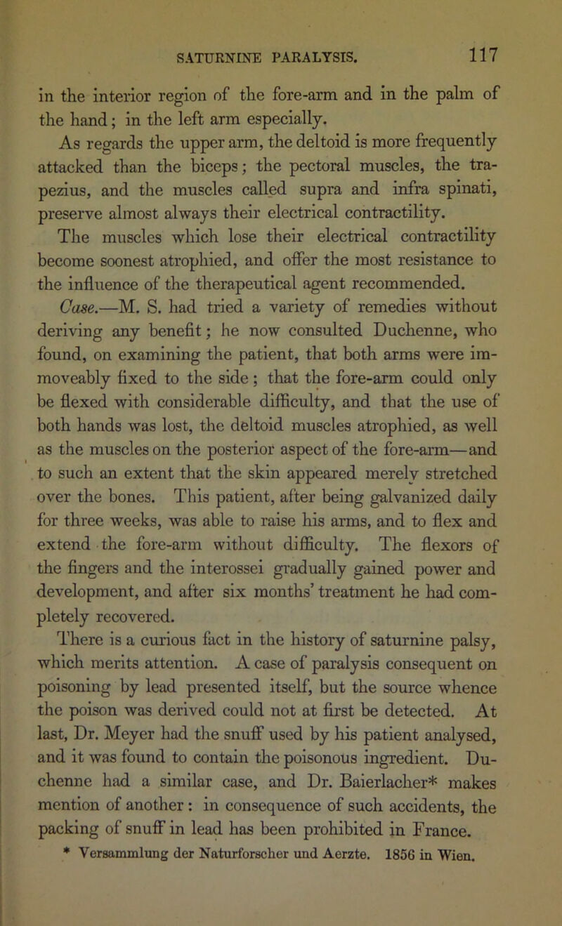 in the interior region of the fore-arm and in the palm of the hand; in the left arm especially. As regards the upper arm, the deltoid is more frequently attacked than the biceps; the pectoral muscles, the tra- pezius, and the muscles called supra and infra spinati, preserve almost always their electrical contractility. The muscles which lose their electrical contractility become soonest atrophied, and offer the most resistance to the influence of the therapeutical agent recommended. Case.—M. S. had tried a variety of remedies without deriving any beneflt; he now consulted Duchenne, who found, on examining the patient, that both arms were im- moveably flxed to the side; that the fore-arm could only be flexed with considerable difficulty, and that the use of both hands was lost, the deltoid muscles atrophied, as well as the muscles on the posterior aspect of the fore-arm—and to such an extent that the skin appeared merelv stretched over the bones. This patient, after being galvanized daily for three weeks, was able to raise his arms, and to flex and extend the fore-arm without difficulty. The flexors of the fingeis and the interossei gradually gained power and development, and after six months’ treatment he had com- pletely recovered. There is a cnrious fact in the history of saturnine palsy, which merits attention. A case of paralysis consequent on poisoning by lead presented itself, but the source whence the poison was derived could not at first be detected. At last, Dr. Meyer had the snuff used by his patient analysed, and it was found to contain the poisonous ingredient. Du- chenne had a similar case, and Dr. Baierlacher* makes mention of another: in consequence of such accidents, the packing of snuff in lead has been prohibited in France. * Versammlung der Naturforschor und Aerzte. 1856 in Wien.