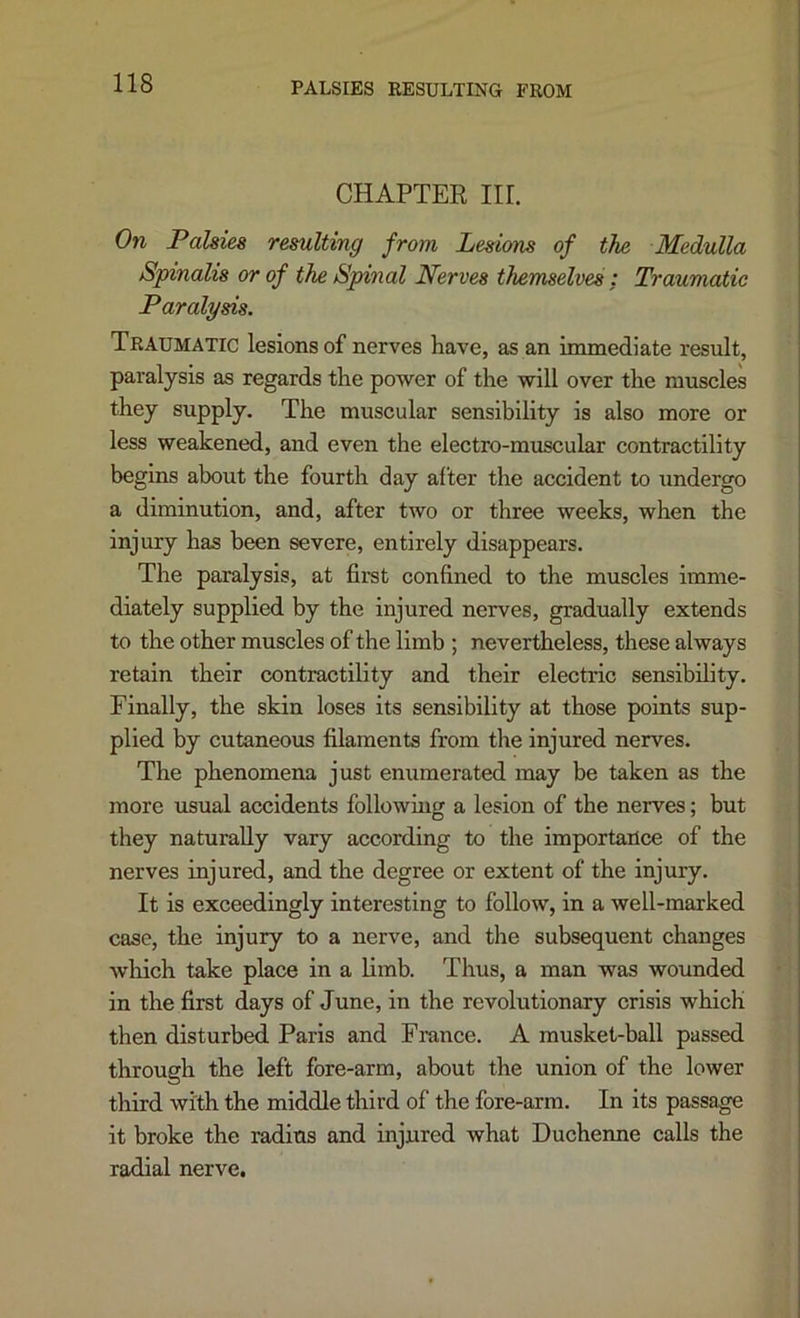 PALSIES RESULTING FROM CHAPTER Iir. On Palsies resulting from Lesions of the Medulla Spinalis or of the Spinal Nerves themselves ; Traumatic Paralysis. Traumatic lesions of nerves have, as an immediate result, paralysis as regards the power of the will over the muscles they supply. The muscular sensibility is also more or less weakened, and even the electro-muscular contractility begins about the fourth day after the accident to undergo a diminution, and, after two or three weeks, when the injury has been severe, entirely disappears. The paralysis, at first confined to the muscles imme- diately supplied by the injured nerves, gradually extends to the other muscles of the limb ; nevertheless, these always retain their contractility and their electric sensibility. Finally, the skin loses its sensibility at those points sup- plied by cutaneous filaments from the injured nerves. The phenomena just enumerated may be taken as the more usual accidents following a lesion of the nerves; but they naturally vary according to the importance of the nerves injured, and the degree or extent of the injury. It is exceedingly interesting to follow, in a well-marked case, the injury to a nerve, and the subsequent changes which take place in a limb. Thus, a man was wounded in the first days of June, in the revolutionary crisis which then disturbed Paris and France. A musket-ball passed through the left fore-arm, about the union of the lower third with the middle third of the fore-arm. In its passage it broke the radius and injured what Duchenne calls the radial nerve.