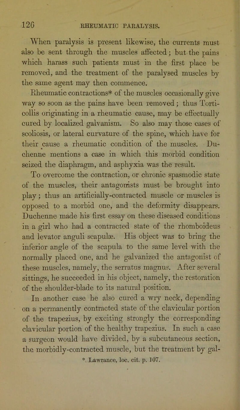 12G When paralysis is present likewise, the currents must also be sent through the muscles affected; but the pains which harass such patients must in the first place be removed, and the treatment of the paralysed muscles by the same agent may then commence. Rheumatic contractions* of the muscles occasionally give way so soon as the pains have been removed; thus Torti- collis originating in a rheumatic cause, may be effectually cured by localized galvanism. So also may those cases of scoliosis, or lateral curvature of the spine, which liave for their cause a rheumatic condition of the muscles. Du- chenne mentions a case in which this m.nrbid condition seized the diaplixagm, and asphyxia was the result. To overcome the contraction, or chronic spasmodic state of the muscles, their antagonists must be brought into play; thus an artificially-contracted muscle or muscles is opposed to a morbid one, and the deformity disappears. Duchenne made his first essay on these diseased conditions in a girl who had a contracted state of the rhomboideus and levator anguli scapulae. His object was to bring the inferior angle of the scapula to the same level with the normally placed one, and he galvanized the antagonist of these muscles, namely, the serratus magnus. After several sittings, he succeeded in his object, namely, the restoration of the shoulder-blade to its natural position. In another case he also cured a wry neck, depending on a permanently contracted state of the clavicular portion of the trapezius, by exciting strongly the corresponding clavicular portion of the healthy trapezius. In such a case a surgeon would have divided, by a subcutaneous section, the morbidly-contracted muscle, but the treatment by gal-