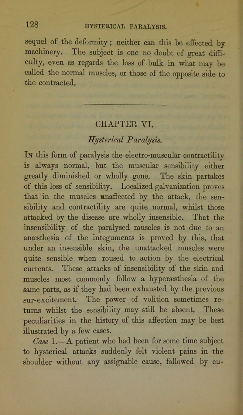 sequel of the deformity; neither can this be effected by machinery. The subject is one no doubt of great diffi- culty, even as regards the loss of bulk in what may be called the normal muscles, or those of the opposite side to the contracted. CHAPTER VI. Hysterical Paralysis. In this form of paralysis the electro-muscular contractility is always normal, but the muscular sensibility either greatly diminished or wholly gone. The skin partakes of this loss of sensibility. Localized galvanization proves that in the muscles unaffected by the attack, the sen- sibility and contractility are quite normal, whilst those attacked by the disease are wholly insensible. That the insensibility of the paralysed muscles is not due to an anaesthesia of the integuments is proved by this, that under an insensible skin, the unattacked muscles were quite sensible when roused to action by the electrical currents. These attacks of insensibility of the skin and muscles most commonly follow a hypersesthesla of the same parts, as if they had been exhausted by the previous sur-excitement. The power of volition sometimes re- turns whilst the sensibility may still be absent. These peculiarities in the history of this affection may be best illustrated by a few cases. Case 1.—A patient who had been for some time subject to hysterical attacks suddenly felt violent pains in the shoulder without any assignable cause, followed by cu-