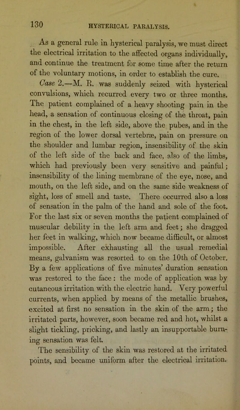 As a general rule in hysterical paralysis, we must direct the electrical irritation to the affected organs individually, and continue the treatment for some time after the return of the voluntary motions, in order to establish the cure. Case 2.—M. R. was suddenly seized with hysterical convulsions, wliich recurred every two or three months. The patient complained of a heavy shooting pain in the head, a sensation of continuous closing of the throat, pain in the chest, in the left side, above the pubes, and in the region of the lower dorsal vertebrae, pain on pressure on the shoulder and lumbar region, insensibility of the skin of the left side of the back and face, also of the limbs, which had previously been very sensitive and painful; insensibility of the lining membrane of the eye, nose, and mouth, on the left side, and on the same side weakness of sight, loss of smell and taste. There occurred also a loss of sensation in the palm of the hand and sole of the foot. For the last six or seven months the patient complained of muscular debility in the left arm and feet; she dragged her feet in walking, which now became difficult, or almost impossible. After exhausting all the usual remedial means, galvanism was resorted to on the 10th of October. By a few applications of five minutes’ duration sensation was restored to the face : the mode of application was by cutaneous irritation with the electric hand. Very powerful currents, when applied by means of the metallic brushes, excited at first no sensation in the skin of the arm; the irritated parts, however, soon became red and hot, whilst a slight tickling, pricking, and lastly an insupportable burn- ing sensation was felt The sensibility of the skin was restored at the irritated points, and became uniform after the electrical irritation.