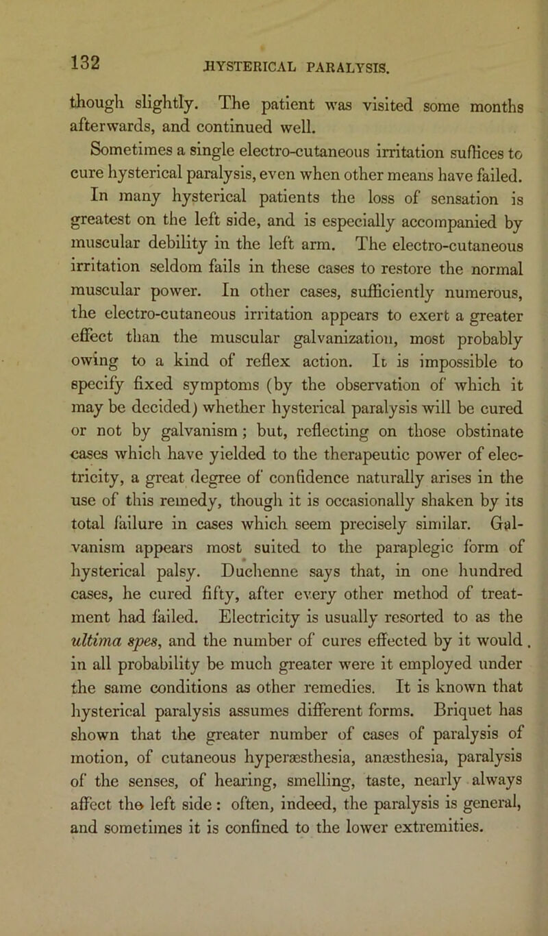 though slightly. The patient was visited some months afterwards, and continued well. Sometimes a single electro-cutaneous irritation suffices to cure hysterical paralysis, even when other means have failed. In many hysterical patients the loss of sensation is greatest on the left side, and is especially accompanied by muscular debility in the left arm. The electro-cutaneous irritation seldom fails in these cases to restore the normal muscular power. In other cases, sufficiently numerous, the electro-cutaneous irritation appears to exert a greater effect tlian the muscular galvanization, most probably owing to a kind of reflex action, Ii is impossible to specify fixed symptoms (by the observation of which it may be decided) whether hysterical paralysis will be cured or not by galvanism; but, reflecting on those obstinate cases which have yielded to the therapeutic power of elec- tricity, a great degree of confidence naturally arises in the use of this remedy, thougli it is occasionally shaken by its total failure in cases which seem precisely similar. Gal- vanism appears most suited to the paraplegic form of hysterical palsy, Duchenne says that, in one hundred cases, he cured fifty, after every other method of treat- ment had failed. Electricity is usually resorted to as the ultima spes, and the number of cures effected by it would in all probability be much greater were it employed under the same conditions as other remedies. It is known that hysterical paralysis assumes different forms. Briquet has shown that the greater number of cases of paralysis of motion, of cutaneous hyperaesthesla, anajsthesia, paralysis of the senses, of hearing, smelling, taste, nearly always affect the left side : often, indeed, the paralysis is general, and sometimes it is confined to the lower extremities.