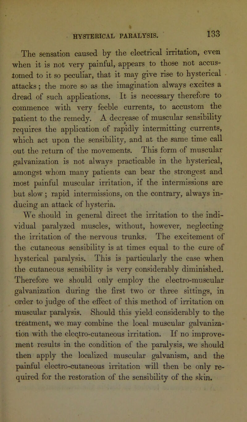 The sensation caused by the electrical irritation, even when it is not very painful, appears to those not accus- tomed to it so peculiar, that it may give rise to hysterical attacks; the more so as the imagination always excites a dread of such applications. It is necessary therefore to commence with very feeble currents, to accustom the patient to the remedy. A decrease of muscular sensibility requires the application of rapidly intermitting currents, which act upon the sensibility, and at the same time call out the return of the movements. This form of muscular galvanization is not always practicable in the hysterical, amongst whom many patients can bear the strongest and most painful muscular irritation, if the intermissions are but slow; rapid intermissions, on the contrary, always in- ducing an attack of hysteria. We should in general direct the irritation to the indi- vidual paralyzed muscles, without, however, neglecting the irritation of the nervous trunks. The excitement of the cutaneous sensibility is at times equal to the cure of hysterical paralysis. This is particularly the case when the cutaneous sensibility is very considerably diminished. Therefore we should only employ the electro-muscular galvanization during the first two or three sittings, in order to judge of the effect of this method of Imtation on muscular paralysis. Should this yield considerably to the treatment, we may combine the local muscular galvaniza- tion with the electro-cutaneous irritation. If no improve- ment results in the condition of the paralysis, we should then apply the localized muscular galvanism, and the painful electro-cutaneous iiritation will then be only re- quired for the restoration of the sensibility of the akin.