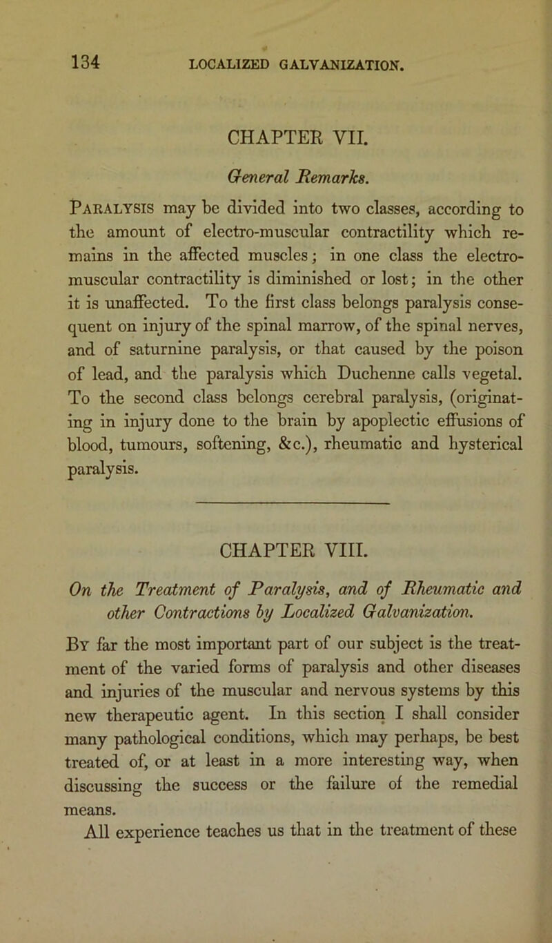 CHAPTEE VII. General Remarlca. Paralysis may be divided into two classes, according to the amount of electro-muscular contractility which re- mains in the affected muscles; in one class the electro- muscular contractility is diminished or lost; in the other it is unaffected. To the first class belongs paralysis conse- quent on injury of the spinal marrow, of the spinal nerves, and of saturnine paralysis, or that caused by the poison of lead, and the paralysis which Duchenne calls vegetal. To the second class belongs cerebral paralysis, (originat- ing in injury done to the brain by apoplectie effusions of blood, tumours, softening, &c.), rheumatic and hysterical paralysis. CHAPTER VIII. On the Treatment of Paralysis, and of Rheumatic and other Contractions hy Localized Galvanization. By far the most important part of our subject is the treat- ment of the varied forms of paralysis and other diseases and injuries of the muscular and nervous systems by this new therapeutic agent. In this section I shall consider many pathological conditions, which may perhaps, be best treated of, or at least in a more interesting way, when discussing the success or the failure of the remedial means. All experience teaches us that in the treatment of these