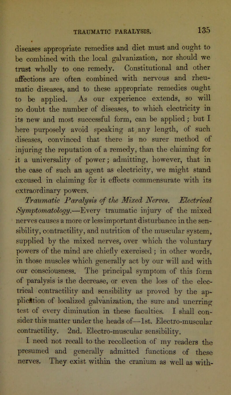 diseases appropriate remedies and diet must and ought to be combined with the local galvanization, nor should we trust wholly to one remedy. Constitutional and other affections are often combined with nervous and rheu- matic diseases, and to these appropriate remedies ought to be applied. As our experience extends, so will no doubt the number of diseases, to which electricity in its new and most successful form, can be applied; but I here purposely avoid speaking at any length, of such diseases, convinced that there is no surer method of injuring the reputation of a remedy, than the claiming for it a universality of power; admitting, however, that in the case of such an agent as electricity, we might stand excused in claiming for it effects commensurate with its extraordinary powers. Traumatic Paralysis of tlie Mixed Nerves. Electrical Symptomatology.—Every traiunatic injury of the mixed nerves causes a more or less important disturbance in the sen- sibility, contractility, and nutrition of the muscular system, supplied by the mixed nerves, over which the voluntary powers of the mind are chiefly exercised; in other words, in those muscles which generally act by our will and with our consciousness. The principal symptom of this form of paralysis is the decrease, or even the loss of the elec- trical contractility and sensibility as proved by the ap- plicttion of localized galvanization, the sure and unerring test of every diminution in these faculties. I shall con- sider this matter under the heads of—1st. Electro-muscular contractility. 2nd. Electro-muscular sensibility. I need not recall to the recollection of my readers the presumed and generally admitted functions of these nerves. They exist within the cranium as well as with-