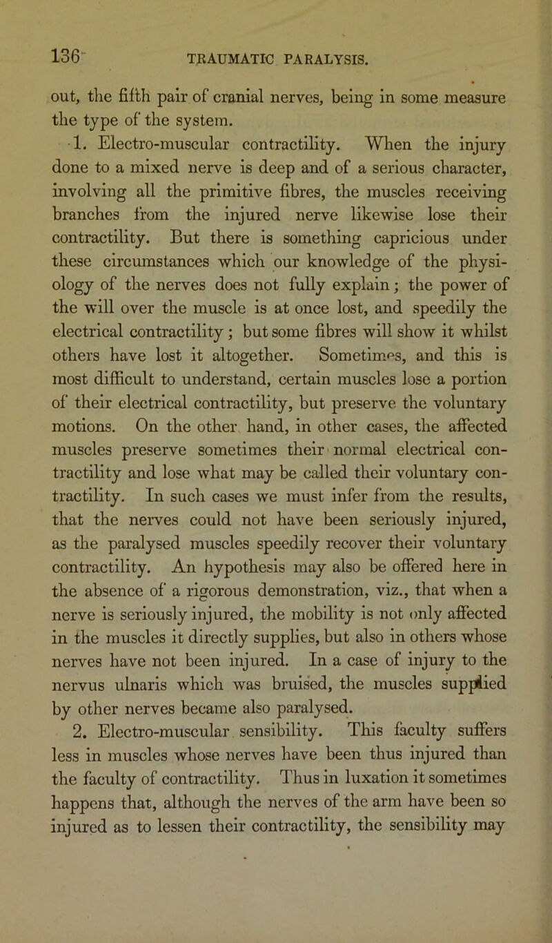 136- out, the fifth pair of cranial nerves, being in some measure the type of the system. •1. Electro-muscular contractility. When the injury done to a mixed nerve is deep and of a serious character, involving all the primitive fibres, the muscles receiving branches from the Injured nerve likewise lose their contractility. But there is something capricious under these circumstances which our knowledge of the physi- ology of the nerves does not fully explain; the power of the will over the muscle is at once lost, and speedily the electrical contractility; but some fibres will show it whilst others have lost it altogether. Sometimes, and this is most difficult to understand, certain muscles lose a portion of their electrical contractility, but preserve the voluntary motions. On the other hand, in other cases, the affected muscles preserve sometimes their normal electrical con- tractility and lose what may be called their voluntary con- tractility. In such cases we must infer from the results, that the nerves could not have been seriously injured, as the paralysed muscles speedily recover their voluntary contractility. An hypothesis may also be offered here in the absence of a rigorous demonstration, viz., that when a nerve is seriously injured, the mobility is not only affected in the muscles it directly supplies, but also in others whose nerves have not been injured. In a case of injury to the nervus ulnaris which was bruised, the muscles suppiied by other nerves became also paralysed. 2. Electro-muscular sensibility. This faculty suffers less in muscles whose nerves have been thus injured than the faculty of contractility. Thus in luxation it sometimes happens that, although the nerves of the arm have been so injured as to lessen their contractility, the sensibility may