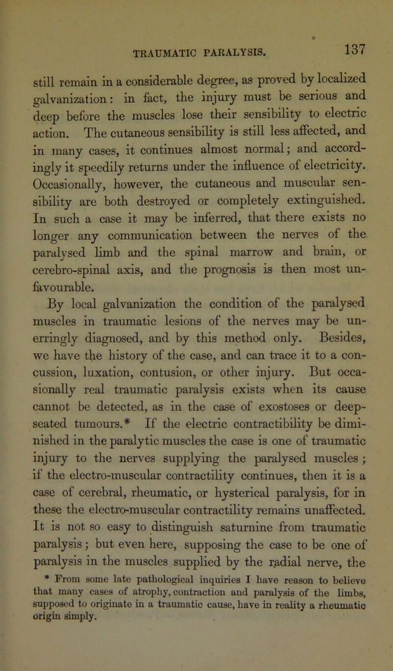 still remain in a considerable degree, as proved by localized galvanization: in fact, the injury must be serious and deep before the muscles lose their sensibility to electric action. The cutaneous sensibility is still less affected, and in many cases, it continues almost normal; and accord- ingly it speedily returns under the influence of electricity. Occasionally, however, the cutaneous and muscular sen- sibility are both destroyed or completely extinguished. In such a case it may be inferred, that there exists no longer any communication between the nerves of the paralysed limb and the spinal marrow and brain, or cerebro-spinal axis, and the prognosis is then most un- favourable. By local galvanization the condition of the paralysed muscles in traumatic lesions of the nerves may be un- erringly diagnosed, and by this method only. Besides, we have the history of the case, and can trace it to a con- cussion, luxation, contusion, or other injury. But occa- sionally real traumatic paralysis exists when its cause cannot be detected, as in the case of exostoses or deep- seated tumours,* If the electric contractibility be dimi- nished in the paralytic muscles the case is one of traumatic injury to the nerves supplying the paralysed muscles ; if the electro-muscular contractility continues, then it is a case of cerebral, rheumatic, or hysterical paralysis, for in these the electro-muscular contractility remains unaffected. It is not so easy to distinguish saturnine from traumatic paralysis; but even here, supposing the case to be one of paralysis in the muscles supplied by the radial nerve, the * From some late pathological inquiries I have reason to believe that many cases of atrophy, contraction and paralysis of the limbs, supposed to originate in a traumatic cause, have in reality a rheumatic origin simply.