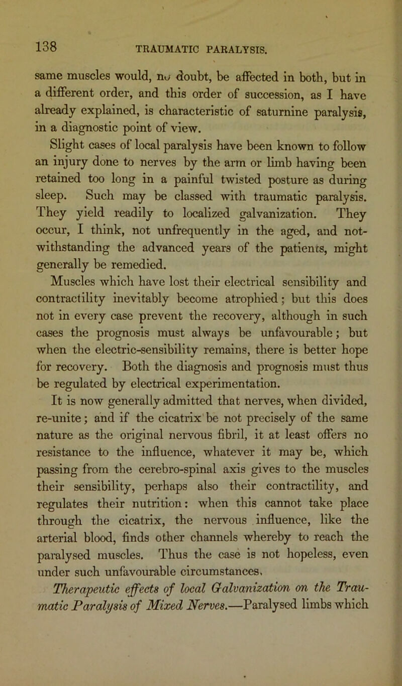 same muscles would, no doubt, be affected in both, but in a different order, and this order of succession, as I have already explained, is characteristic of saturnine paralysis, in a diagnostic point of view. Slight cases of local paralysis have been known to follow an injury done to nerves by the arm or limb having been retained too long in a painful twisted posture as during sleep. Such may be classed with traumatic paralysis. They yield readily to localized galvanization. They occur, I think, not unfrequently in the aged, and not- withstanding the advanced years of the patients, might generally be remedied. Muscles which have lost their electrical sensibility and contractility inevitably become atrophied; but this does not in every case prevent the recovery, although in such cases the prognosis must always be unfavourable; but when the electric-sensibility remains, there is better hope for recovery. Both the diagnosis and prognosis must thus be regulated by electrical experimentation. It is now generally admitted that nerves, when divided, re-unite; and if the cicatrix be not precisely of the same nature as the original nervous fibril, it at least offers no resistance to the influence, whatever it may be, which passing from the cerebro-spinal axis gives to the muscles their sensibility, perhaps also their contractility, and regulates their nutrition: when this cannot take place through the cicatrix, the nervous influence, like the arterial blood, finds other channels whereby to reach the paralysed muscles. Thus the case is not hopeless, even under such unfavourable circumstances, Therapeutic effects of local Galvanization on the Trau- matic Paralysis of Mixed Nerves.—Paralysed limbs which