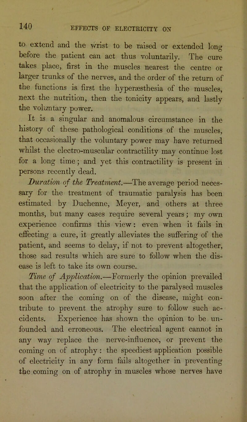 to extend and the wrist to be raised or extended long before the patient can act thus voluntarily. The cure takes place, first in the muscles nearest tlie centre or larger trunks of the nerves, and the order of the return of the functions is first the hypergesthesia of the muscles, next the nutrition, then the tonicity appears, and lastly the voluntary power. It is a singular and anomalous circumstance in the history of these pathological conditions of the muscles, that occasionally the voluntary power may have returned whilst tlie electro-muscular contractility may continue lost for a long time; and yet this contractility is present in persons recently dead. Duration of the Treatment.—^The average period neces- sary for the treatment of traumatic paralysis has been estimated by Duchenne, Meyer, and others at three months, but many cases require several years; my own experience confirms this view; even when it fails in eflfecting a cure, it greatly alleviates the suffering of the patient, and seems to delay, if not to prevent altogether, those sad results which are sure to follow when the dis- ease is left to take its o\\n course. Time of Application.—Formerly the opinion prevailed that the application of electricity to the paralysed muscles soon after the coming on of the disease, might con- tribute to prevent the atrophy sure to follow such ac- cidents. Experience has shown the opinion to be un- founded and erroneous. The electrical agent cannot in any way replace the nerve-influence, or prevent the coming on of atrophy: the speediest application possible of electricity in any form fails altogether in preventing the coming on of atrophy in muscles whose nerves have