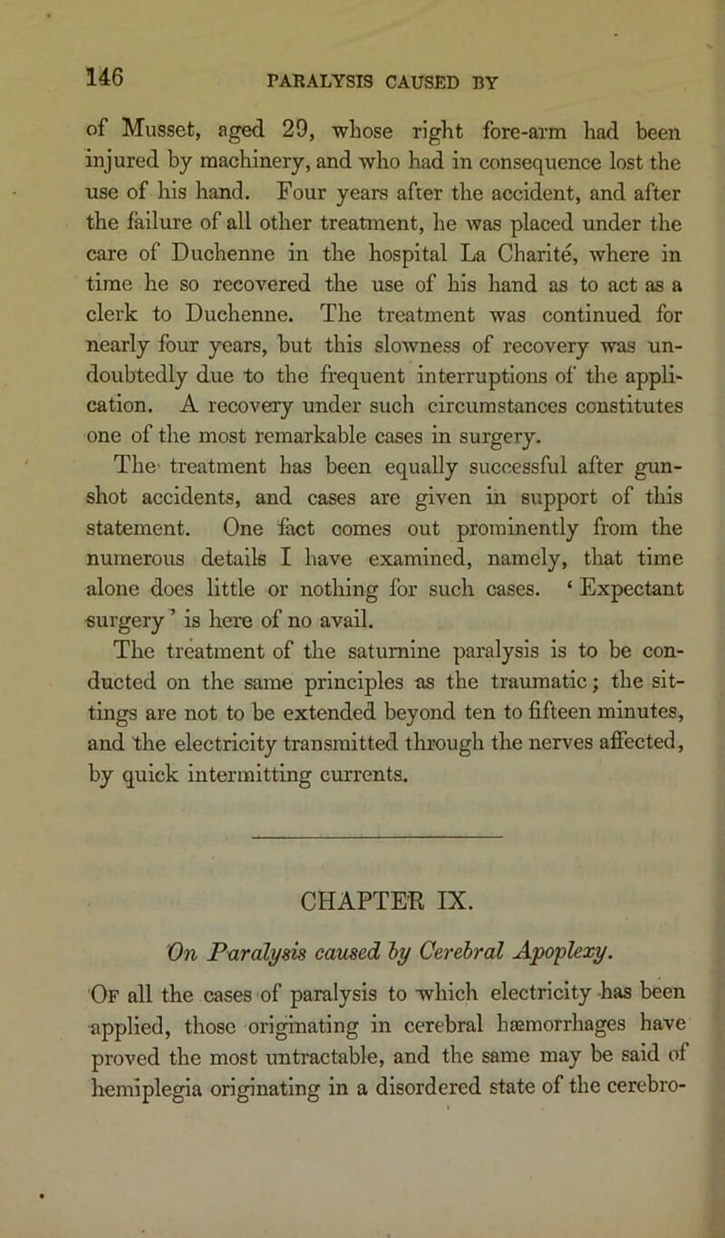 PARALYSIS CAUSED BY of Musset, aged 29, whose right fore-arm had been injured by machinery, and who had in consequence lost the use of his hand. Four years after the accident, and after the failure of all other treatment, he was placed under the care of Duchenne in the hospital La Charite, where in time he so recovered the use of his hand as to act as a clerk to Duchenne. The treatment was continued for nearly four years, but this slowness of recovery was un- doubtedly due to the frequent interruptions of the appli- cation. A recovery under such circumstances constitutes one of the most remarkable cases in surgery. The- treatment has been equally successful after gun- shot accidents, and cases are given in support of this statement. One fact comes out prominently from the numerous details I have examined, namely, that time alone does little or nothing for such cases. ‘ Expectant surgery’ is here of no avail. The treatment of the saturnine paralysis is to be con- ducted on the same principles as the traumatic; the sit- tings are not to be extended beyond ten to fifteen minutes, and the electricity transmitted through the nerves affected, by quick intermitting currents. CHAPTE'R IX. X)n Paralysis caused iy Cerebral Apoplexy. 'Of all the cases of paralysis to which electricity has been •applied, those originating in cerebral hsemorrhages have proved the most untractable, and the same may be said of hemiplegia originating in a disordered state of the cerebro-