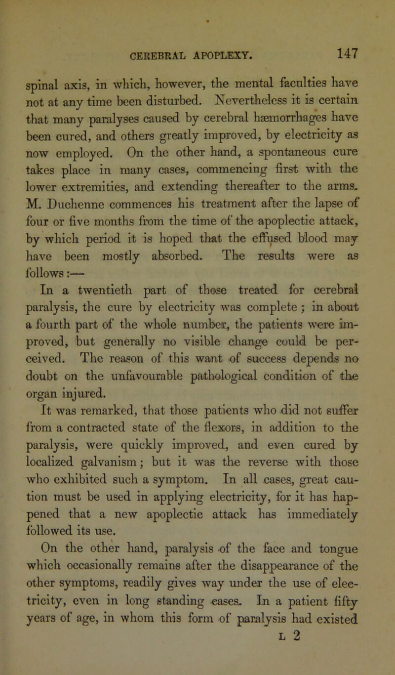 spinal axis, in which, however, the mental faculties have not at any time been disturbed. Nevertheless it is certain that many paralyses caused by cerebral haemorrhages have been cured, and others greatly improved, by electricity as now employed. On the other hand, a spontaneous cure takes place in many cases, commencing first with the lower extremities, and extending thereafter to the arms. M. Duchenne commences his treatment after the lapse of four or five months from the time of the apoplectic attack, by which period it is hoped that the effused blood may have been mostly absorbed. The results were as follows:— In a twentieth part of those treated for cerebral paralysis, the cure by electricity was complete ; in about a fourth part of the whole number^ the patients were im- proved, but generally no visible change could be per- ceived. The reason of this want of success depends no doubt on the unfavourable pathological condition of the organ Injured. It was remarked, that those patients who did not suffer from a contracted state of the flexor-s, in addition to the paralysis, were quickly improved, and even cured by localized galvanism; but it was the reverse with those who exhibited such a symptom. In all cases, great cau- tion must be used in applying electricity, for it has hap- pened that a new apoplectic attack has immediately followed its use. On the other hand, paralysis of the face and tongue which occasionally remains after the disappearance of the other symptoms, readily gives way under the use of elec- tricity, even in long standing eases. In a patient fifty years of age, in whom this form of paralysis had existed L 2