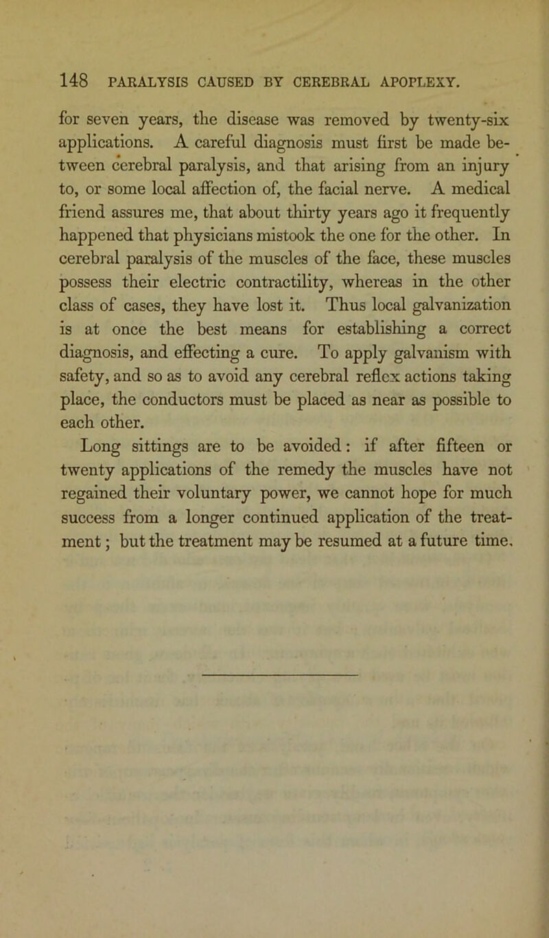 for seven years, tlie disease was removed by twenty-six applications. A careful diagnosis must first be made be- tween cerebral paralysis, and that arising from an injury to, or some local affection of, the facial nerve. A medical friend assures me, that about thirty years ago it frequently happened that physicians mistook the one for the other. In cerebral paralysis of the muscles of the face, these muscles possess their electric contractility, whereas in the other class of cases, they have lost it. Thus local galvanization is at once the best means for establishing a correct diagnosis, and effecting a cure. To apply galvanism with safety, and so as to avoid any cerebral reflex actions taking place, the conductors must be placed as near as possible to each other. Long sittings are to be avoided: if after fifteen or twenty applications of the remedy the muscles have not regained their voluntary power, we cannot hope for much success from a longer continued application of the treat- ment ; but the treatment may be resumed at a future time.