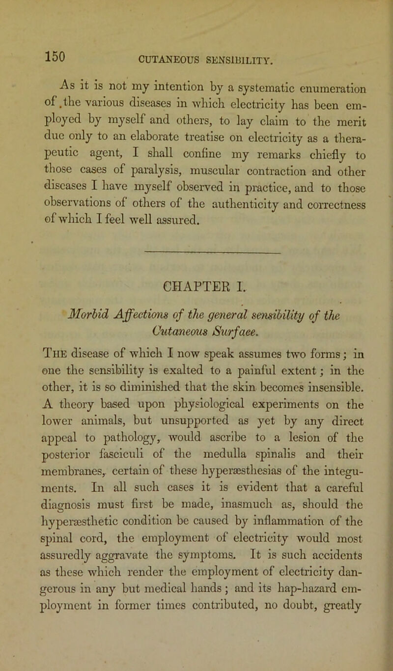 As it is not nay intention by a systematic enumeration of ,the various diseases in wliicli electricity has been em- ployed by myself and others, to lay claim to the merit due only to an elaborate treatise on electricity as a thera- peutic agent, I shall confine my remarks chiefly to those cases of paralysis, muscular contraction and other diseases I have myself observed in practice, and to those observations of others of the authenticity and correctness of which I feel well assured. CHAPTER I. Morbid Affections of the general sensibility of the (Jutaneom Surface. The disease of which I now speak assumes two forms; in one the sensibility is exalted to a painful extent; in the other, it is so diminished that the skin becomes insensible. A theory based upon physiological experiments on the lower animals, but unsupported as yet by any direct ajjpeal to pathology^ would ascribe to a lesion of the posterior fasciculi of the medulla spinalis and their membranes^ certain of these hyperaesthesias of the integu- ments. In all such cases it is evident that a careful diagnosis must first be made, inasmuch as, should the hyperaesthetic condition be caused by inflammation of the sjiinal cord, the employment of electricity would most assuredly aggravate the symptoms. It is such accidents as these which render the employment of electricity dan- gerous in any but medieal hands ; and its hap-hazard em- ployment in former times contributed, no doubt, greatly