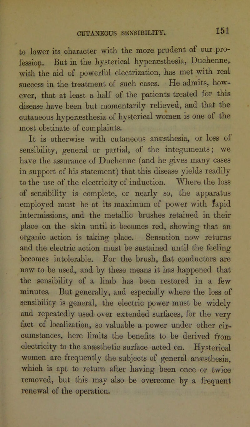 to lower its character with the more prudent of our pro- fessio^i. But in the hysterical hypersesthesia, Duchenne^ with the aid of powerful electrization, has met with real success in the treatment of such cases. He admits, how- ever, that at least a half of tlie patients treated for this disease have been but momentarily relieved, and that the cutaneous hypersesthesia of hysterical women is one of the most obstinate of complaints. It is otherwise with cutaneous anaesthesia, or loss of sensibility, general or partial, of the integuments; we have the assurance of Duchenne (and he gives many cases in support of his statement) that this disease yields readily to the use of the electricity of induction. Where the loss of sensibility is complete, or nearly so, the apparatus employed must be at its maximum of power with fapid intermissions, and the metallic brushes retained in their place on the skin until it becomes red, showing that an organic action is taking place. Sensation now returns and the electric action must be sustained until the feeling becomes intolerable. For the brush, flat conductors are now to be used, and by these means it has happened that the sensibility of a limb has been restored in a few minutes. But generally, and especially where the loss of sensibility is general, the electric power must be widely and repeatedly used over extended surfaces, for the very fact of localization, so valuable a power under other cir- cumstances, here limits the benefits to be derived from electricity to the anaesthetic surface acted on. Hysterical women are frequently the subjects of general anaesthesia, which is apt to return after having been once or twice removed, but this may also be overcome by a frequent renewal of the operation.