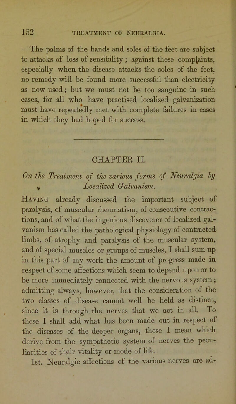 The palms of the hands and soles of the feet are subject to attacks of loss of sensibility; against these complaints, especially when the disease attacks the soles of the feet, no remedy will be found more successful than electricity as now used; but we must not be too sanguine in such cases, for all who have practised localized galvanization must have repeatedly met with complete failures in cases in which they had hoped for success. CHAPTER II. On the Treatment of the various forms of Neuralgia by y Localized Galvanism. Having already discussed the important subject of paralysis, of muscular rheumatism, of consecutive contrac- tions, and of what the ingenious discoverer of localized gal- vanism has called the pathological physiology of contracted limbs, of atrophy and paralysis of the muscular system, and of special muscles or groups of muscles, I shall sum up in this part of my work the amount of progress made in respect of some affections which seem to depend upon or to be more immediately connected with the nervous system; admitting always, however, that the consideration of the two classes of disease cannot well be held as distinct, since it is through the nerves that we act in all. To these I shall add what has been made out in respect of the diseases of the deeper organs, those I mean which derive from the sympathetic system of nerves the pecu- liarities of their vitality or mode of life. 1st. Neuralgic affections of the various nerves are ad-