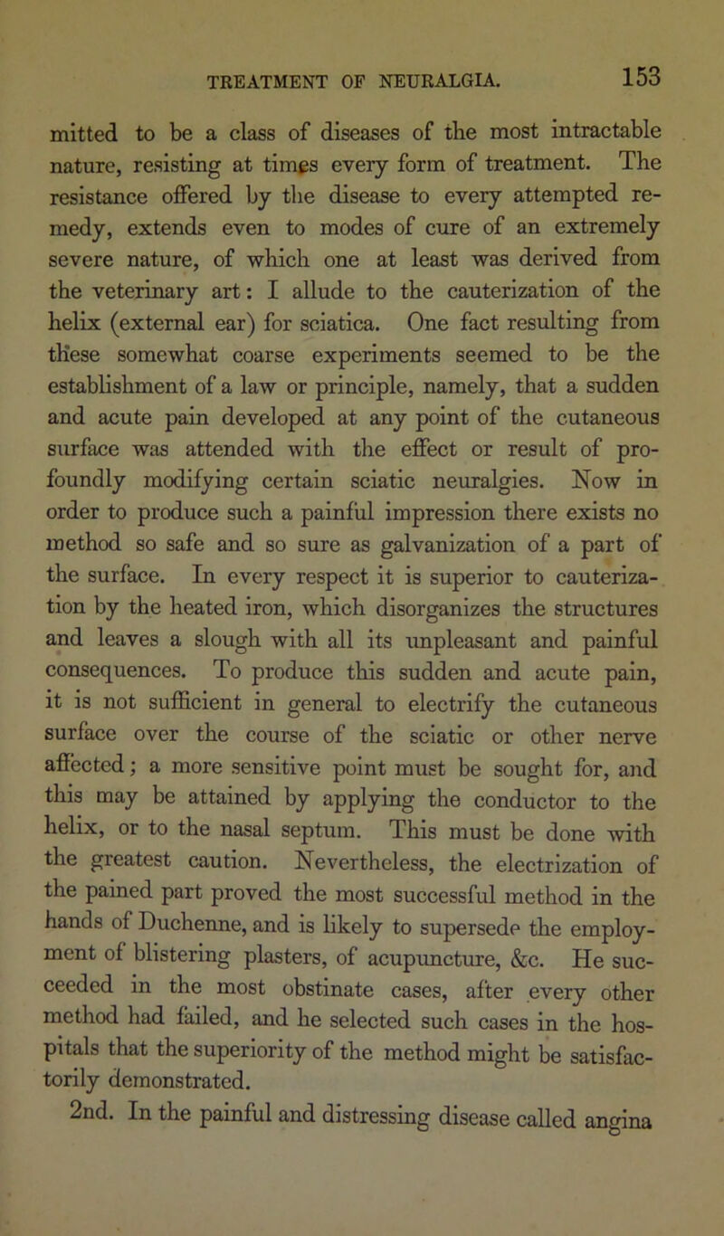 mitted to be a class of diseases of the most intractable nature, resisting at times every form of treatment. The resistance offered by the disease to every attempted re- medy, extends even to modes of cure of an extremely severe nature, of which one at least was derived from the veterinary art: I allude to the cauterization of the helix (external ear) for sciatica. One fact resulting from these somewhat coarse experiments seemed to be the establishment of a law or principle, namely, that a sudden and acute pain developed at any point of the cutaneous surface was attended with the effect or result of pro- foundly modifying certain sciatic neuralgies. Now in order to produce such a painful impression there exists no method so safe and so sure as galvanization of a part of the surface. In every respect it is superior to cauteriza- tion by the heated iron, which disorganizes the structures and leaves a slough with all its impleasant and painful consequences. To produce this sudden and acute pain, it is not sufficient in general to electrify the cutaneous surface over the course of the sciatic or other nerve afiected; a more sensitive point must be sought for, and this may be attained by applying the conductor to the helix, or to the nasal septum. This must be done with the greatest caution. Nevertheless, the electrization of the pained part proved the most successful method in the hands of Duchenne, and is likely to supersede tlie employ- ment of blistering plasters, of acuptmcture, &c. He suc- ceeded in the most obstinate cases, after every other method had failed, and he selected such cases in the hos- pitals that the superiority of the method might be satisfac- torily demonstrated. 2nd. In the painful and distressing disease called angina