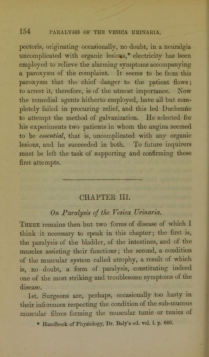 pectoris, originating occasionally, no doubt, in a neuralgia uncomplicated with organic lesions,* electricity has been employed to relieve the alarming symptoms accompanying a paroxysm of the complaint. It seems to be from this paroxysm that the chief danger to the patient flows; to arrest it, therefore, is of the utmost importance. Now the remedial agents hitherto employed, have all but com- pletely failed in procuring relief, and this led Duchenhe to attempt the method of galvanization. He selected for his experiments two patients in whom the angina seemed to be essential, that is, uncomplicated with any organic lesions, and he succeeded in both. To future inquirers must be left the task of supporting and confirming these first attempts. CHAPTER III. On Paralysis of the Vesica Urinaria. There remains then but two forms of disease of which I think it necessary to speak in this cliapter; the first is, the paralysis of the bladder, of the intestines, and of the muscles assisting their functions; the second, a condition of the muscular system called atrophy, a result of which is, no doubt, a form of paralysis, constituting indeed one of the most striking and troublesome symptoms of the disease. 1st. Surgeons ai’e, perhaps, occasionally too hasty in their inferences respecting the condition of the sub-mucous muscular fibres forming the muscular tunic or tunics of ♦ Handbook of Physiology, Dr. Baly’s ed. vol. i. p. 666.