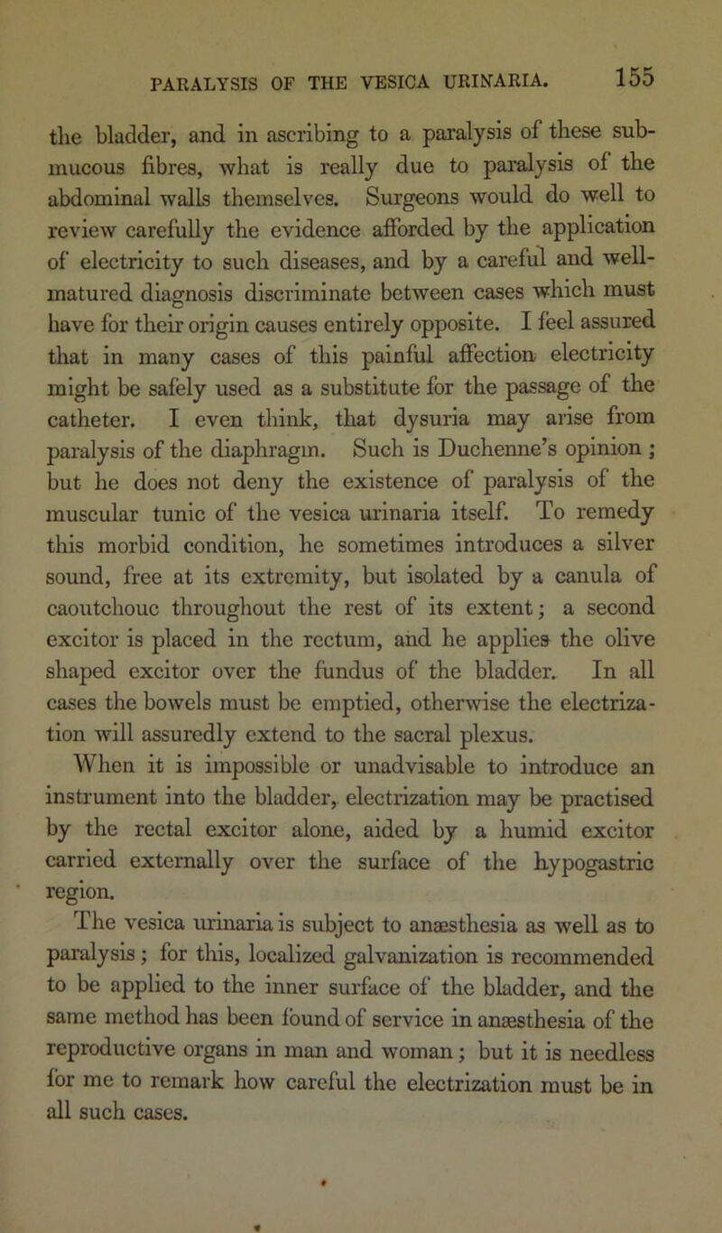 tlie bladder, and in ascribing to a paralysis of these sub- mucous fibres, what is really due to paralysis of the abdominal walls themselves. Surgeons would do well to review carefully the evidence afforded by the application of electricity to such diseases, and by a careful and well- matured diagnosis discriminate between cases which must have for their origin causes entirely opposite. I feel assured tliat in many cases of this painful affection- electricity might he safely used as a substitute for the passage of the catheter. I even think, that dysuria may arise from paralysis of the diaphragm. Such is Duchenne’s opinion ; but he does not deny the existence of paralysis of the muscular tunic of the vesica urinaria itself. To remedy this morbid condition, he sometimes introduces a silver sound, free at its extremity, but isolated by a canula of caoutchouc throughout the rest of its extent; a second excitor is placed in the rectum, and he applies the olive shaped excitor over the fundus of the bladder.. In all cases the bowels must be emptied, otherwise the electriza- tion will assuredly extend to the sacral plexus. When it is impossible or unadvisable to introduce an instrument into the bladder,, electrization may be practised by the rectal excitor alone, aided by a humid excitor carried externally over the surface of the hypogastric region. The vesica urinaria is subject to anaesthesia as well as to pai’alysis; for this, localized galvanization is recommended to be applied to the inner surface of the bladder, and the same method has been found of service in anaesthesia of the reproductive organs in man and woman; but it is needless for me to remark how careful the electrization must be in all such cases.