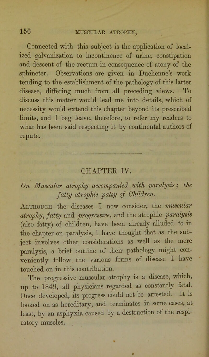 Connected with this subject is the application of local- ized galvanization to incontinence of urine, constipation and descent of the rectum in consequence of atony of the sphincter. Observations are given in Duchenne’s work tending to the establishment of the pathology of this latter disease, differing much from all preceding views. To discuss this matter would lead me into details, which of necessity would extend this chapter beyond its prescribed limits, and I beg leave, therefore, to refer my readers to what has been said respecting it by continental authors of repute. CHAPTER IV. On Muscular atrophy accompanied with paralysis; the fatty atrophic palsy of Children. Although the diseases I now consider, the muscular atrophy, fatty and progressive, and the atrophic paralysis (also fatty) of children, have been already alluded to in the chapter on paralysis, I have thought that as the sub- ject involves other considerations as well as the mere paralysis, a brief outline of their pathology might con- veniently follow the various forms of disease I have touched on in this contribution. The progressive muscular atrophy is a disease, which, up to 1849, all physicians regarded as constantly fatal. Once developed, its progress could not be arrested. It is looked on as hereditary, and terminates in some cases, at least, by an asphyxia caused by a destruction of the respi- ratory muscles.