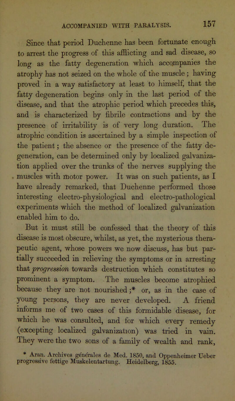 Since that period Duchenne has been fortunate enough to arrest the progress of this afflicting and sad disease, so long as the fatty degeneration which acco^npanies the atrophy has not seized on the whole of the muscle; having proved in a way satisfactory at least to liimself, that the fatty degeneration begins only in the last period of the disease, and that the atrophic period which precedes this, and is characterized by fibrile contractions and by the presence of irritability is of very long duration. The atrophic condition is ascertained by a simple inspection of the patient; the absence or the presence of the fatty de- generation, can be determined only by localized galvaniza- tion applied over the trunks of the nerves supplying the . muscles with motor power. It was on such patients, as I have already remarked, that Duchenne performed those interesting electro-physiological and electro-pathological experiments which the method of localized galvanization enabled him to do. But it must still be confessed that the theory of this disease is most obscure, whilst, as yet, the mysterious thera- peutic agent, whose powers we now discuss, has but par- tially succeeded in relieving the symptoms or in arresting that progression towards destruction which constitutes so prominent a symptom. The muscles become atrophied because they are not nourished or, as in the case of yoimg persons, they are never developed. A friend informs me of two cases of this formidable disease, for which he was consulted, and for which every remedy (excepting localized galvanization) was tried in vain. They were the two sons of a family of wealth and rank, * Aran. Archives gen^rales de Med. 1850, and Oppenheimer Ueber progressive fettige Muskelentartung. Heidelberg, 1855.