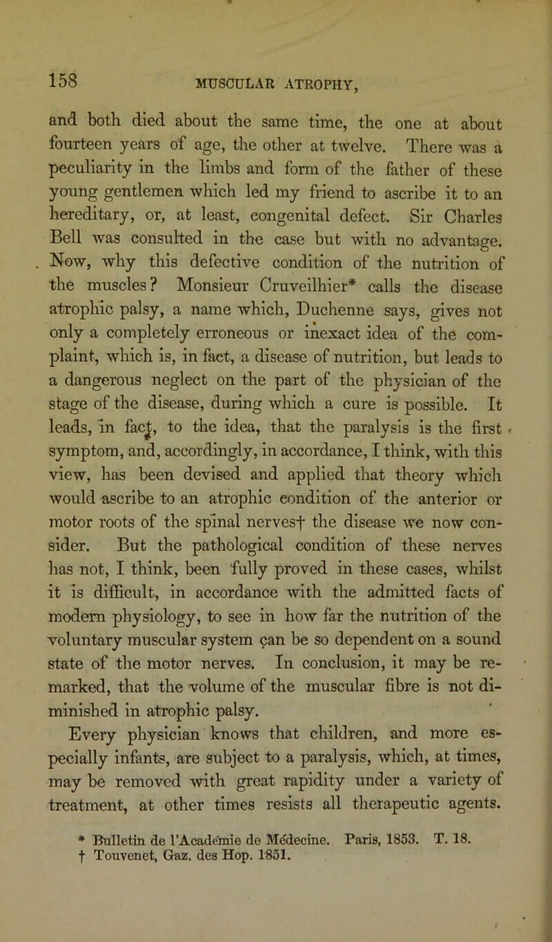 and both died about the same time, the one at about fourteen years of age, the other at twelve. There was a peculiarity in the limbs and form of the father of these young gentlemen which led my friend to ascribe it to an hereditary, or, at least, congenital defect. Sir Charles Bell was consulted in the case but with no advantage. Now, why this defective condition of the nutrition of the muscles? Monsieur Cruveilhier* calls the disease atrophic palsy, a name which, Duchenne says, gives not only a completely erroneous or inexact idea of tlie com- plaint, which is, in fact, a disease of nutrition, but leads to a dangerous neglect on the part of the physician of the stage of the disease, during which a cure is possible. It leads, in fac|, to the idea, that the paralysis is the first« symptom, and, accordingly, in accordance, I think, with this view, has been devised and applied that theory which would ascribe to an atrophic condition of the anterior or motor roots of the spinal nervesf the disease we now con- sider. But the pathological condition of these nerves has not, I think, been fully proved in these cases, whilst it Is difficult, in accordance with the admitted facts of modem physiology, to see in how far the nutrition of the voluntary muscular system can be so dependent on a sound state of tlie motor nerves. In conclusion, it may be re- marked, that the volume of the muscular fibre is not di- minished in atrophic palsy. Every physician knows that children, and more es- pecially infants, are subject to a paralysis, which, at times, may be removed with great rapidity under a variety of treatment, at other times resists all therapeutic agents. * Bulletin de I’Academie de Mddecine. Paris, 1853. T. 18. t Touvenet, Glaz. des Hop. 1851.