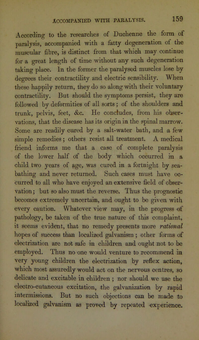 According to the researches of Duchenne the form of paralysis, accompanied with a fatty degeneration of the muscular fibre, is distinct from that which may continue for a great length of time without any such degeneration taking place. In the former the paralysed muscles lose by degrees their contractility and electric sensibility. When these happily return, they do so along •with their voluntary contractility. But should the symptoms persist, they are followed by deformities of all sorts; of the shoulders and trunk, pelvis, feet, &e. He concludes, from liis obser- vations, that the disease has its origin in the spinal marrow. Some are readily cured by a salt-water bath, and a few simple remedies; others resist all treatment. A medical friend informs me that a case of complete paralysis of the lower half of the body which occurred in a child two years of age, was cured in a fortnight by sea- bathing and never returned. Such cases must have oc- curred to all who have enjoyed an extensive field of obser- vation; but so also must the reverse. Thus the prognostic becomes extremely uncertain, and ought to be given with every ca,ution. Whatever view may^ in the progress of pathology, be taken of the true nature of this complaint, it seems evident, that no remedy presents more rational hopes of success than localized galvanism ; other forms of electrization are not safe in children and ought not to be employed. Thus no one would venture to recommend in very young children the electrization by reflex action, which most assuredly would act on the nervous centres, so delicate and excitable in children ; nor should we use the electro-cutaneous excitation, the galvanization by rapid intermissions. But no such objections can be made to localized galvanism as proved by repeated experience.