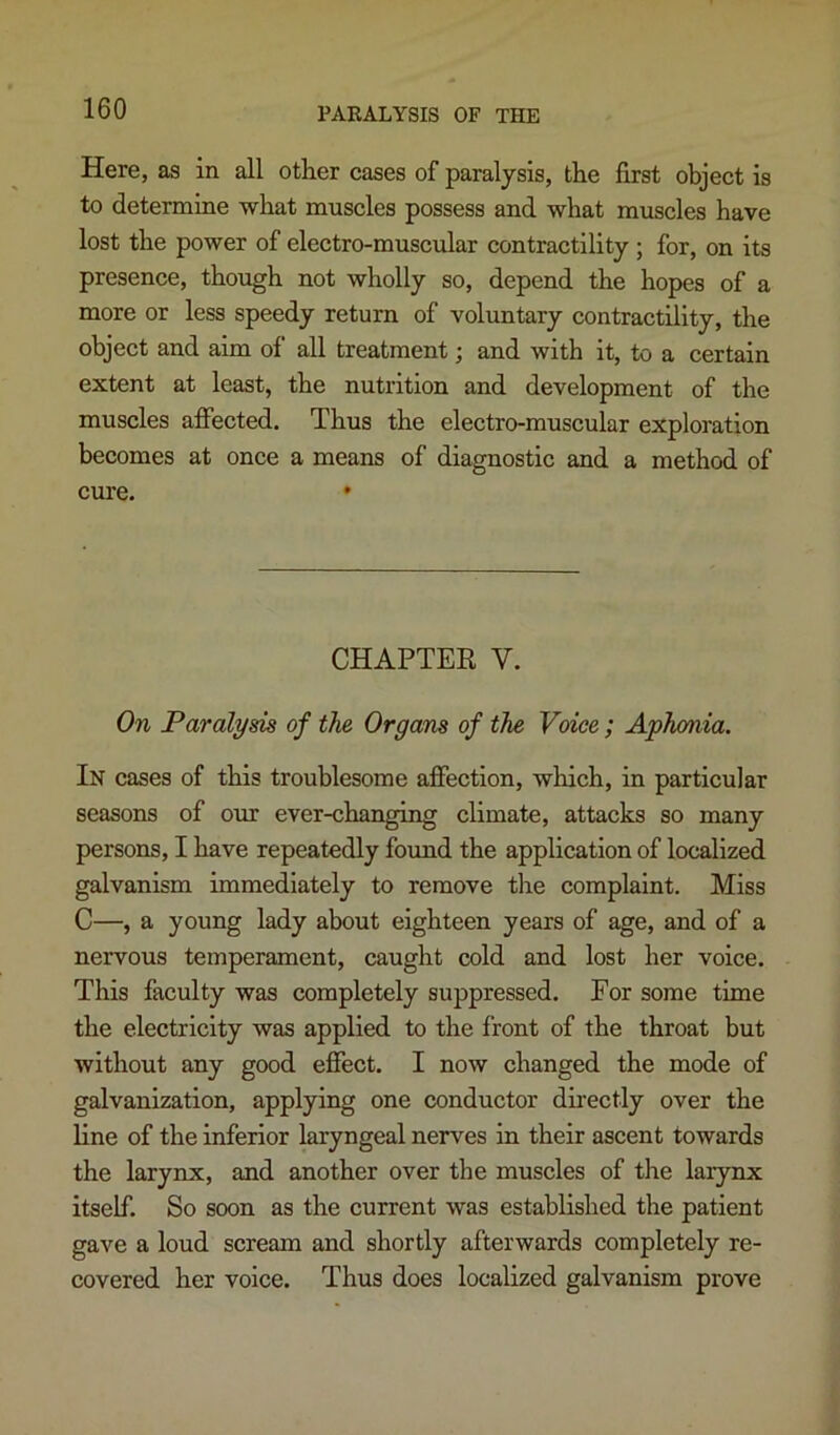 Here, as in all other cases of paralysis, the first object is to determme what muscles possess and what muscles have lost the power of electro-muscular contractility ; for, on its presence, though not wholly so, depend the hopes of a more or less speedy return of voluntary contractility, the object and aim of all treatment; and with it, to a certain extent at least, the nutrition and development of the muscles affected. Thus the electro-muscular exploration becomes at once a means of diagnostic and a method of cure. • CHAPTER V. On Paralysis of the Organs of the Voice; Aphonia. In cases of this troublesome affection, which, in particular seasons of our ever-changing climate, attacks so many persons, I have repeatedly found the application of localized galvanism immediately to remove the complaint. Miss C—, a young lady about eighteen years of age, and of a nervous temperament, caught cold and lost her voice. This faculty was completely suppressed. For some time the electricity was applied to the front of the throat but without any good effect. I now changed the mode of galvanization, applying one conductor directly over the line of the inferior laryngeal nerves in their ascent towards the larynx, and another over the muscles of the larynx itself. So soon as the current was established the patient gave a loud scream and shortly afterwards completely re- covered her voice. Thus does localized galvanism prove