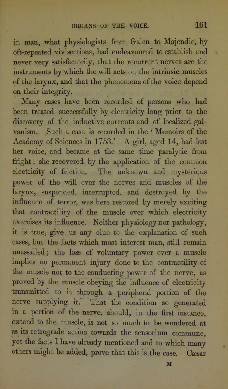 in man, what physiologists from Galen to Majendie, by oft-repeated vivisections, had endeavoured to establish and never very satisfactorily, that the recurrent nerves are the instruments by which the will acts on the intrinsic muscles of the larynx, and that the phenomena of the voice depend on their integrity. Many cases have been recorded of persons who had been treated successfully by electricity long prior to the discovery of the inductive currents and of localized gal- vanism. Such a case is recorded in the ‘ Memoirs of the Academy of Sciences in 1753.’ A girl, aged 14, had lost her voice, and became at the same time paralytic from fright; she recovered by the application of the common electricity of friction. The unknown and mysterious power of the will over the nerves and muscles of the larynx, suspended, interrupted, and destroyed by the influence of terror, was here restored by merely exciting that contractility of the muscle over which electricity exercises its influence. Neither physiology nor pathology, it is true, give us any clue to the explanation of such cases, but the facts wliich most interest man, still remain unassailed; the loss of voluntary power over a muscle implies no permanent injury done to the contractility of the muscle nor to the conducting power of the nerve, as proved by the muscle obeying the influence of electricity transmitted to it through a peripheral portion of the nerve supplying it. That the condition so generated in a portion of the nerve, should, in the first instance, extend to the muscle, is not so much to be wondered at as its retrograde action towards the sensorium commune, yet the facts I have already mentioned and to which many others might be added, prove that this is the case. Caesar M